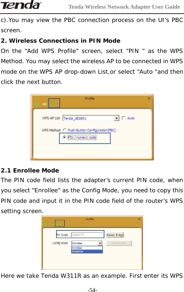         Tenda Wireless Network Adapter User Guide  -54-c).You may view the PBC connection process on the UI’s PBC screen. 2. Wireless Connections in PIN Mode  On the “Add WPS Profile” screen, select “PIN ” as the WPS Method. You may select the wireless AP to be connected in WPS mode on the WPS AP drop-down List,or select “Auto “and then click the next button.    2.1 Enrollee Mode The PIN code field lists the adapter’s current PIN code, when you select “Enrollee” as the Config Mode, you need to copy this PIN code and input it in the PIN code field of the router’s WPS setting screen.  Here we take Tenda W311R as an example. First enter its WPS 