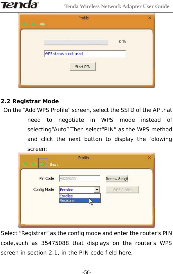         Tenda Wireless Network Adapter User Guide  -56-  2.2 Registrar Mode  On the “Add WPS Profile” screen, select the SSID of the AP that need to negotiate in WPS mode instead of selecting”Auto”.Then select”PIN” as the WPS method and click the next button to display the folowing screen:   Select “Registrar” as the config mode and enter the router’s PIN code,such as 35475088 that displays on the router’s WPS screen in section 2.1, in the PIN code field here.  