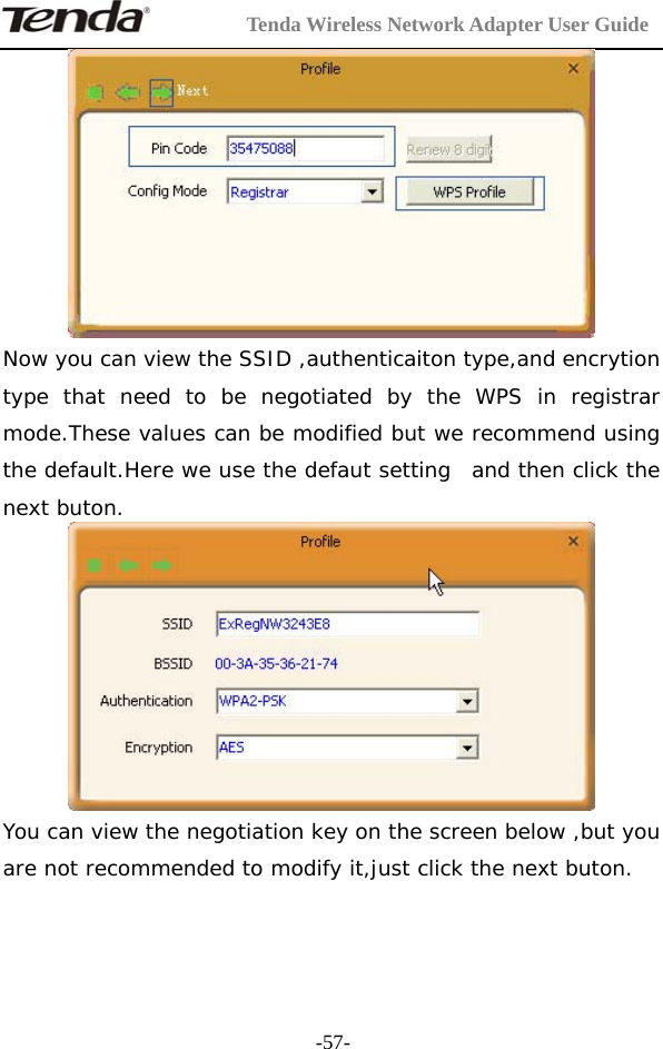         Tenda Wireless Network Adapter User Guide  -57- Now you can view the SSID ,authenticaiton type,and encrytion type that need to be negotiated by the WPS in registrar mode.These values can be modified but we recommend using the default.Here we use the defaut setting  and then click the next buton.  You can view the negotiation key on the screen below ,but you are not recommended to modify it,just click the next buton.  