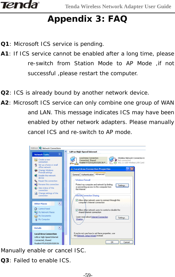         Tenda Wireless Network Adapter User Guide  -59-Appendix 3: FAQ  Q1: Microsoft ICS service is pending. A1: If ICS service cannot be enabled after a long time, please re-switch from Station Mode to AP Mode ,if not successful ,please restart the computer.   Q2: ICS is already bound by another network device. A2: Microsoft ICS service can only combine one group of WAN and LAN. This message indicates ICS may have been enabled by other network adapters. Please manually cancel ICS and re-switch to AP mode.   Manually enable or cancel ISC. Q3: Failed to enable ICS. 