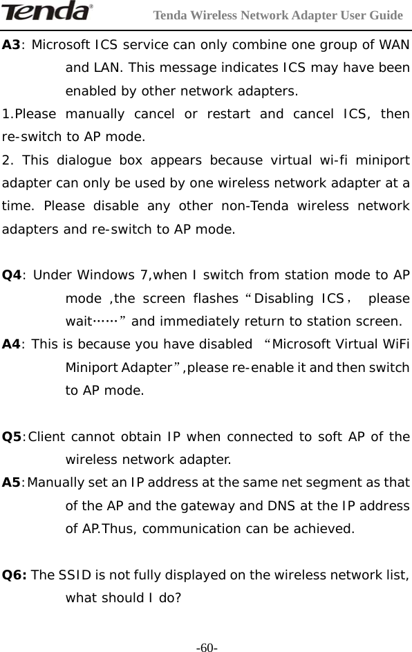         Tenda Wireless Network Adapter User Guide  -60-A3: Microsoft ICS service can only combine one group of WAN and LAN. This message indicates ICS may have been enabled by other network adapters.  1.Please manually cancel or restart and cancel ICS, then re-switch to AP mode. 2. This dialogue box appears because virtual wi-fi miniport adapter can only be used by one wireless network adapter at a time. Please disable any other non-Tenda wireless network adapters and re-switch to AP mode.  Q4: Under Windows 7,when I switch from station mode to AP mode ,the screen flashes“Disabling ICS， please wait……”and immediately return to station screen. A4: This is because you have disabled “Microsoft Virtual WiFi Miniport Adapter”,please re-enable it and then switch to AP mode.  Q5:Client cannot obtain IP when connected to soft AP of the wireless network adapter. A5:Manually set an IP address at the same net segment as that of the AP and the gateway and DNS at the IP address of AP.Thus, communication can be achieved.  Q6: The SSID is not fully displayed on the wireless network list, what should I do? 