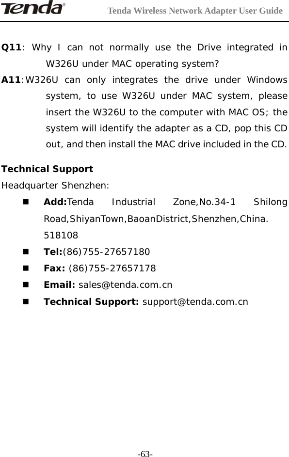         Tenda Wireless Network Adapter User Guide  -63- Q11: Why I can not normally use the Drive integrated in W326U under MAC operating system? A11:W326U can only integrates the drive under Windows system, to use W326U under MAC system, please insert the W326U to the computer with MAC OS; the system will identify the adapter as a CD, pop this CD out, and then install the MAC drive included in the CD.  Technical Support  Headquarter Shenzhen:   Add:Tenda Industrial Zone,No.34-1 Shilong Road,ShiyanTown,BaoanDistrict,Shenzhen,China. 518108  Tel:(86)755-27657180   Fax: (86)755-27657178   Email: sales@tenda.com.cn   Technical Support: support@tenda.com.cn       