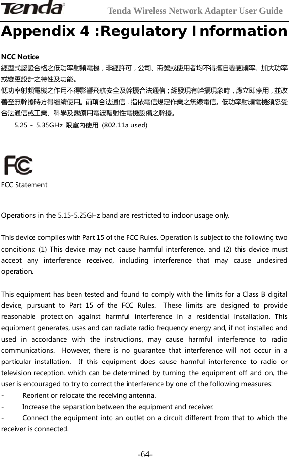         Tenda Wireless Network Adapter User Guide  -64-Appendix 4 :Regulatory Information NCCNotice經型式認證合格之低功率射頻電機，非經許可，公司、商號或使用者均不得擅自變更頻率、加大功率或變更設計之特性及功能。低功率射頻電機之作用不得影響飛航安全及幹擾合法通信；經發現有幹擾現象時，應立即停用，並改善至無幹擾時方得繼續使用。前項合法通信，指依電信規定作業之無線電信。低功率射頻電機須忍受合法通信或工業、科學及醫療用電波輻射性電機設備之幹擾。5.25~5.35GHz 限室內使用 (802.11aused)  FCCStatementOperationsinthe5.15-5.25GHzbandarerestrictedtoindoorusageonly.ThisdevicecomplieswithPart15oftheFCCRules.Operationissubjecttothefollowingtwoconditions: (1) This device may not cause harmful interference,and(2)thisdevicemustaccept any interference received, including interference that may cause undesiredoperation.ThisequipmenthasbeentestedandfoundtocomplywiththelimitsforaClassBdigitaldevice,pursuanttoPart15oftheFCCRules.Theselimitsaredesignedtoprovidereasonable protection against harmful interference in a residential installation. Thisequipmentgenerates,usesandcanradiateradiofrequencyenergyand,ifnotinstalledandused in accordance with the instructions, may cause harmful interference to radiocommunications.  However, there is no guarantee that interference will not occur in aparticular installation.  If thisequipmentdoescauseharmfulinterference to radio ortelevisionreception,whichcanbedeterminedbyturningtheequipmentoffandon,theuserisencouragedtotrytocorrecttheinterferencebyoneofthefollowingmeasures:- Reorientorrelocatethereceivingantenna.- Increasetheseparationbetweentheequipmentandreceiver.- Connecttheequipmentintoanoutletonacircuitdifferentfromthattowhichthereceiverisconnected.