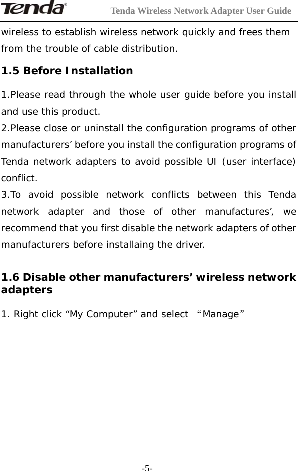         Tenda Wireless Network Adapter User Guide  -5-wireless to establish wireless network quickly and frees them from the trouble of cable distribution.  1.5 Before Installation 1.Please read through the whole user guide before you install and use this product. 2.Please close or uninstall the configuration programs of other manufacturers’ before you install the configuration programs of Tenda network adapters to avoid possible UI (user interface) conflict.  3.To avoid possible network conflicts between this Tenda network adapter and those of other manufactures’, we recommend that you first disable the network adapters of other manufacturers before installaing the driver.  1.6 Disable other manufacturers’ wireless network adapters 1. Right click “My Computer” and select “Manage”      