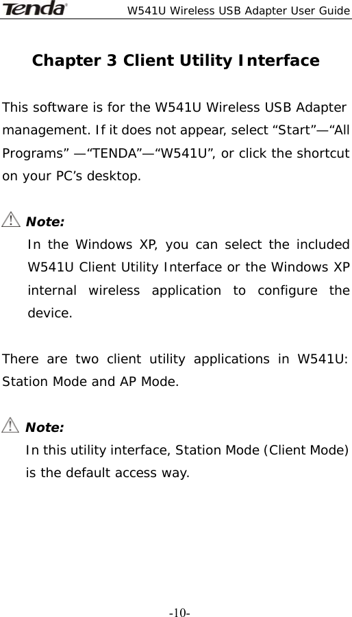  W541U Wireless USB Adapter User Guide   -10-Chapter 3 Client Utility Interface  This software is for the W541U Wireless USB Adapter management. If it does not appear, select “Start”—“All Programs” —“TENDA”—“W541U”, or click the shortcut on your PC’s desktop.   Note: In the Windows XP, you can select the included W541U Client Utility Interface or the Windows XP internal wireless application to configure the device.  There are two client utility applications in W541U: Station Mode and AP Mode.   Note: In this utility interface, Station Mode (Client Mode) is the default access way.   