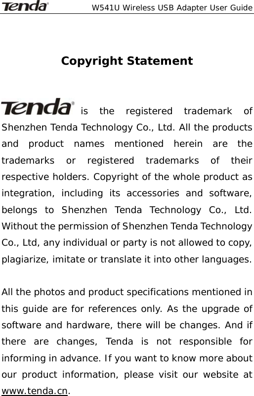  W541U Wireless USB Adapter User Guide   Copyright Statement   is the registered trademark of Shenzhen Tenda Technology Co., Ltd. All the products and product names mentioned herein are the trademarks or registered trademarks of their respective holders. Copyright of the whole product as integration, including its accessories and software, belongs to Shenzhen Tenda Technology Co., Ltd. Without the permission of Shenzhen Tenda Technology Co., Ltd, any individual or party is not allowed to copy, plagiarize, imitate or translate it into other languages.  All the photos and product specifications mentioned in this guide are for references only. As the upgrade of software and hardware, there will be changes. And if there are changes, Tenda is not responsible for informing in advance. If you want to know more about our product information, please visit our website at www.tenda.cn. 