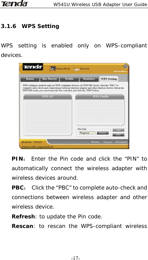  W541U Wireless USB Adapter User Guide   -17-3.1.6  WPS Setting  WPS setting is enabled only on WPS-compliant devices.  PIN： Enter the Pin code and click the “PIN” to automatically connect the wireless adapter with wireless devices around. PBC：  Click the “PBC” to complete auto-check and connections between wireless adapter and other wireless device. Refresh: to update the Pin code. Rescan: to rescan the WPS-compliant wireless 