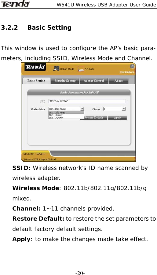  W541U Wireless USB Adapter User Guide   -20-3.2.2   Basic Setting  This window is used to configure the AP’s basic para- meters, including SSID, Wireless Mode and Channel.  SSID: Wireless network’s ID name scanned by wireless adapter. Wireless Mode: 802.11b/802.11g/802.11b/g mixed. Channel: 1~11 channels provided. Restore Default: to restore the set parameters to default factory default settings. Apply: to make the changes made take effect. 