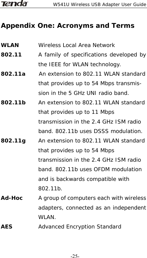  W541U Wireless USB Adapter User Guide   -25-Appendix One: Acronyms and Terms  WLAN  Wireless Local Area Network 802.11      A family of specifications developed by the IEEE for WLAN technology. 802.11a     An extension to 802.11 WLAN standard that provides up to 54 Mbps transmis- sion in the 5 GHz UNI radio band. 802.11b     An extension to 802.11 WLAN standard that provides up to 11 Mbps transmission in the 2.4 GHz ISM radio band. 802.11b uses DSSS modulation. 802.11g  An extension to 802.11 WLAN standard that provides up to 54 Mbps transmission in the 2.4 GHz ISM radio band. 802.11b uses OFDM modulation and is backwards compatible with 802.11b. Ad-Hoc   A group of computers each with wireless adapters, connected as an independent WLAN. AES  Advanced Encryption Standard 