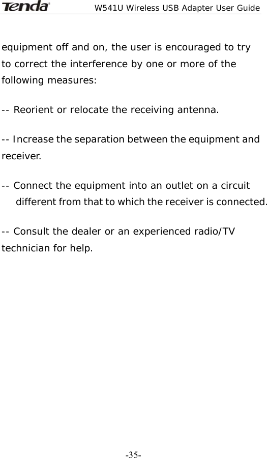  W541U Wireless USB Adapter User Guide   -35-equipment off and on, the user is encouraged to try to correct the interference by one or more of the following measures:  -- Reorient or relocate the receiving antenna.  -- Increase the separation between the equipment and receiver.  -- Connect the equipment into an outlet on a circuit different from that to which the receiver is connected.   -- Consult the dealer or an experienced radio/TV technician for help.    