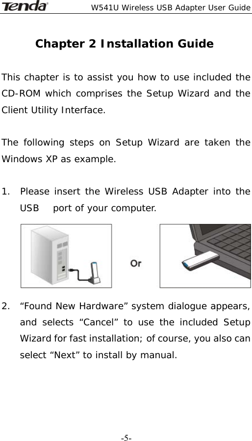  W541U Wireless USB Adapter User Guide   -5-Chapter 2 Installation Guide  This chapter is to assist you how to use included the CD-ROM which comprises the Setup Wizard and the Client Utility Interface.   The following steps on Setup Wizard are taken the Windows XP as example.   1.  Please insert the Wireless USB Adapter into the   USB   port of your computer.        2.  “Found New Hardware” system dialogue appears, and selects “Cancel” to use the included Setup Wizard for fast installation; of course, you also can select “Next” to install by manual.   