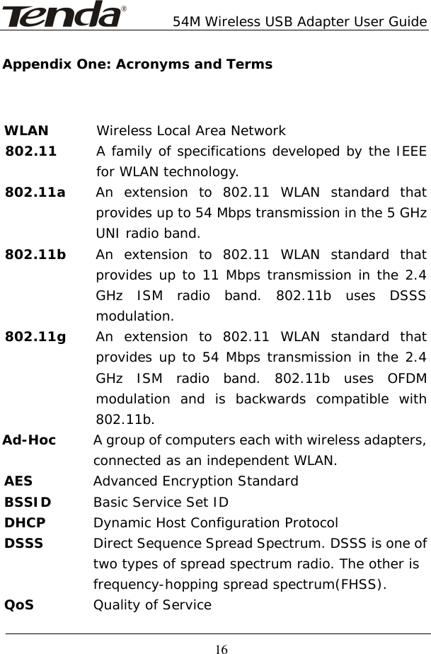        54M Wireless USB Adapter User Guide  16Appendix One: Acronyms and Terms WLAN        Wireless Local Area Network 802.11      A family of specifications developed by the IEEE for WLAN technology. 802.11a    An extension to 802.11 WLAN standard that provides up to 54 Mbps transmission in the 5 GHz UNI radio band. 802.11b    An extension to 802.11 WLAN standard that provides up to 11 Mbps transmission in the 2.4 GHz ISM radio band. 802.11b uses DSSS modulation. 802.11g  An extension to 802.11 WLAN standard that provides up to 54 Mbps transmission in the 2.4 GHz ISM radio band. 802.11b uses OFDM modulation and is backwards compatible with 802.11b. Ad-Hoc   A group of computers each with wireless adapters,    connected as an independent WLAN. AES  Advanced Encryption Standard BSSID  Basic Service Set ID DHCP  Dynamic Host Configuration Protocol DSSS  Direct Sequence Spread Spectrum. DSSS is one of    two types of spread spectrum radio. The other is    frequency-hopping spread spectrum(FHSS). QoS Quality of Service  