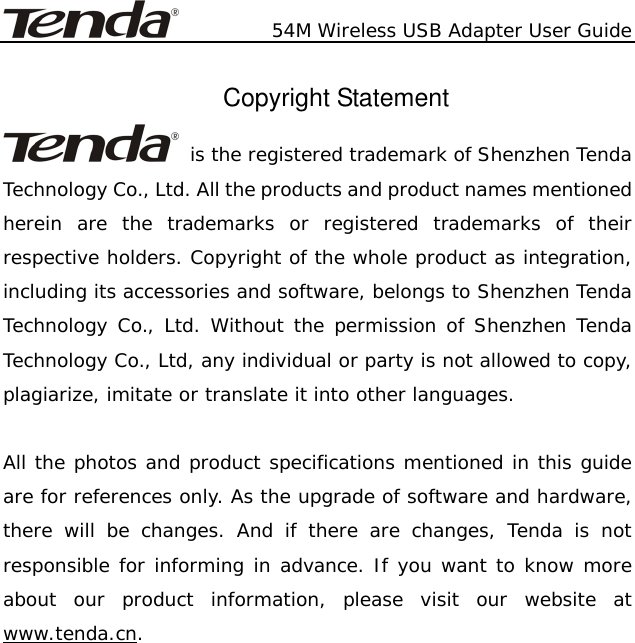           54M Wireless USB Adapter User Guide  Copyright Statement  is the registered trademark of Shenzhen Tenda Technology Co., Ltd. All the products and product names mentioned herein are the trademarks or registered trademarks of their respective holders. Copyright of the whole product as integration, including its accessories and software, belongs to Shenzhen Tenda Technology Co., Ltd. Without the permission of Shenzhen Tenda Technology Co., Ltd, any individual or party is not allowed to copy, plagiarize, imitate or translate it into other languages.  All the photos and product specifications mentioned in this guide are for references only. As the upgrade of software and hardware, there will be changes. And if there are changes, Tenda is not responsible for informing in advance. If you want to know more about our product information, please visit our website at www.tenda.cn.      