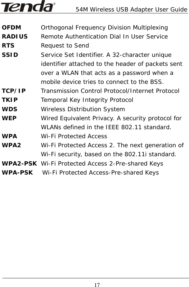        54M Wireless USB Adapter User Guide  17 OFDM  Orthogonal Frequency Division Multiplexing RADIUS  Remote Authentication Dial In User Service RTS  Request to Send SSID   Service Set Identifier. A 32-character unique    identifier attached to the header of packets sent    over a WLAN that acts as a password when a    mobile device tries to connect to the BSS. TCP/IP  Transmission Control Protocol/Internet Protocol TKIP  Temporal Key Integrity Protocol WDS  Wireless Distribution System WEP  Wired Equivalent Privacy. A security protocol for   WLANs defined in the IEEE 802.11 standard. WPA  Wi-Fi Protected Access WPA2  Wi-Fi Protected Access 2. The next generation of   Wi-Fi security, based on the 802.11i standard. WPA2-PSK  Wi-Fi Protected Access 2-Pre-shared Keys WPA-PSK   Wi-Fi Protected Access-Pre-shared Keys          