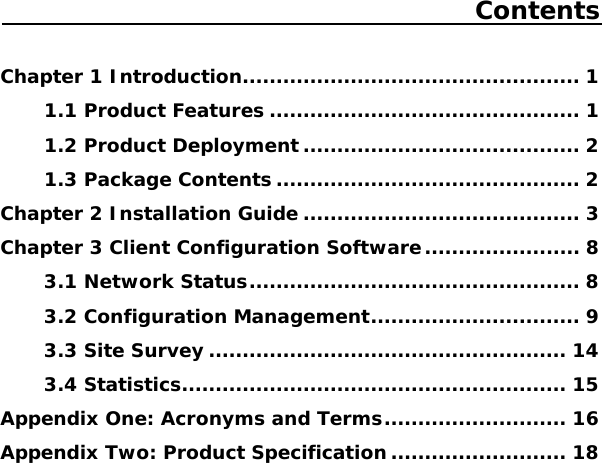 Contents  Chapter 1 Introduction.................................................. 1 1.1 Product Features .............................................. 1 1.2 Product Deployment ......................................... 2 1.3 Package Contents ............................................. 2 Chapter 2 Installation Guide ......................................... 3 Chapter 3 Client Configuration Software....................... 8 3.1 Network Status................................................. 8 3.2 Configuration Management............................... 9 3.3 Site Survey ..................................................... 14 3.4 Statistics......................................................... 15 Appendix One: Acronyms and Terms........................... 16 Appendix Two: Product Specification .......................... 18     