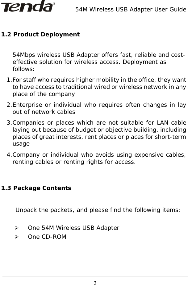        54M Wireless USB Adapter User Guide  2 1.2 Product Deployment 54Mbps wireless USB Adapter offers fast, reliable and cost- effective solution for wireless access. Deployment as follows: 1. For staff who requires higher mobility in the office, they want to have access to traditional wired or wireless network in any place of the company 2. Enterprise or individual who requires often changes in lay out of network cables 3. Companies or places which are not suitable for LAN cable laying out because of budget or objective building, including places of great interests, rent places or places for short-term usage 4. Company or individual who avoids using expensive cables, renting cables or renting rights for access.  1.3 Package Contents      Unpack the packets, and please find the following items:  ¾ One 54M Wireless USB Adapter ¾ One CD-ROM     