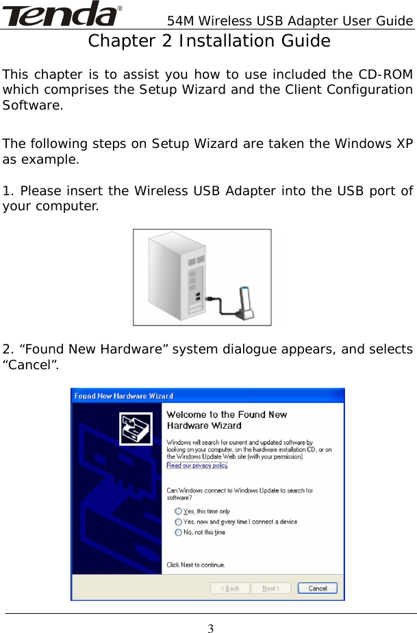       54M Wireless USB Adapter User Guide  3Chapter 2 Installation Guide  This chapter is to assist you how to use included the CD-ROM which comprises the Setup Wizard and the Client Configuration Software.   The following steps on Setup Wizard are taken the Windows XP as example.   1. Please insert the Wireless USB Adapter into the USB port of your computer.    2. “Found New Hardware” system dialogue appears, and selects “Cancel”.    
