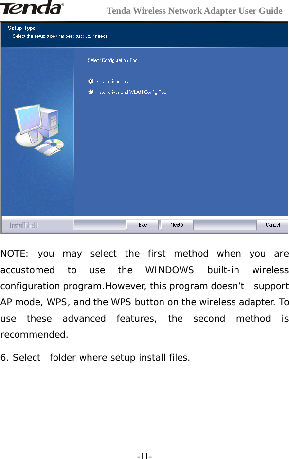 Tenda Wireless Network Adapter User Guide-11-NOTE: you may select the first method when you areaccustomed to use the WINDOWS built-in wirelessconfiguration program.However, this program doesn’t supportAP mode, WPS, and the WPS button on the wireless adapter. Touse these advanced features, the second method isrecommended.6. Select folder where setup install files.