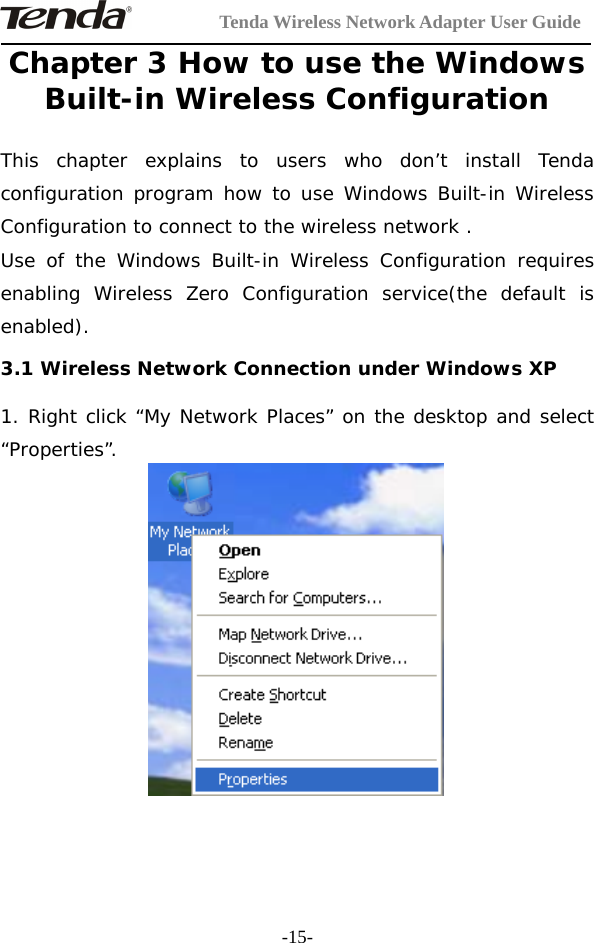 Tenda Wireless Network Adapter User Guide-15-Chapter 3 How to use the WindowsBuilt-in Wireless ConfigurationThis chapter explains to users who don’t install Tendaconfiguration program how to use Windows Built-in WirelessConfiguration to connect to the wireless network .Use of the Windows Built-in Wireless Configuration requiresenabling Wireless Zero Configuration service(the default isenabled).3.1 Wireless Network Connection under Windows XP1. Right click “My Network Places” on the desktop and select“Properties”.