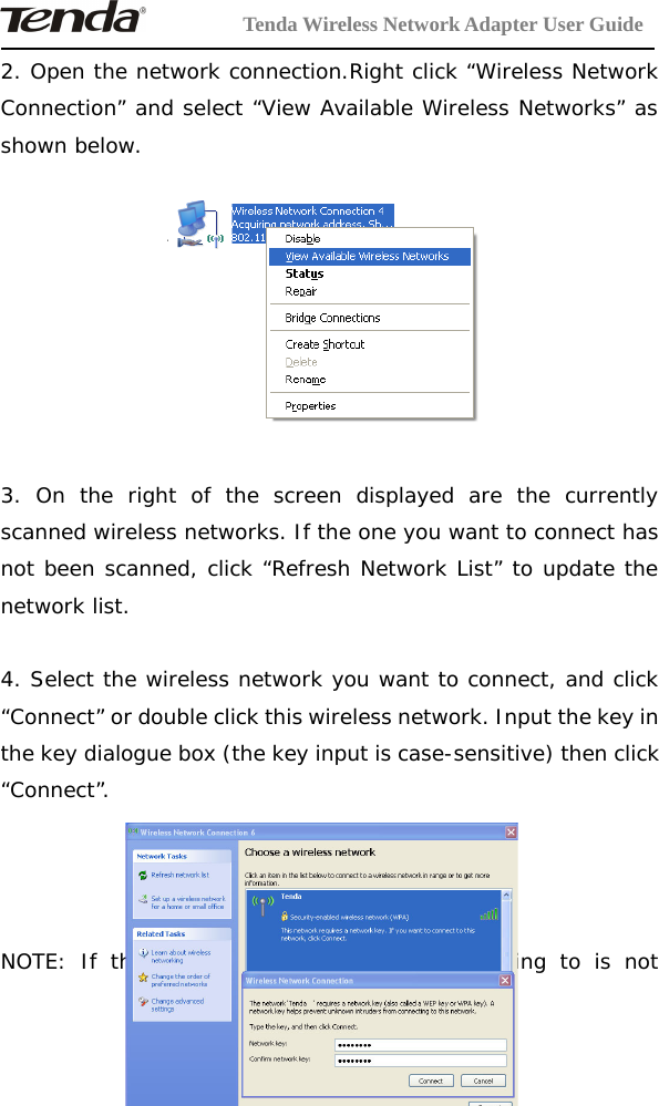 Tenda Wireless Network Adapter User Guide-16-2. Open the network connection.Right click “Wireless NetworkConnection” and select “View Available Wireless Networks” asshown below.3. On the right of the screen displayed are the currentlyscanned wireless networks. If the one you want to connect hasnot been scanned, click “Refresh Network List” to update thenetwork list.4. Select the wireless network you want to connect, and click“Connect” or double click this wireless network. Input the key inthe key dialogue box (the key input is case-sensitive) then click“Connect”.NOTE: If the wireless device you are connecting to is not