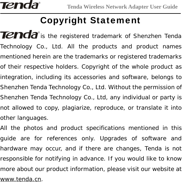 Tenda Wireless Network Adapter User GuideCopyright Statementis the registered trademark of Shenzhen TendaTechnology Co., Ltd. All the products and product namesmentioned herein are the trademarks or registered trademarksof their respective holders. Copyright of the whole product asintegration, including its accessories and software, belongs toShenzhen Tenda Technology Co., Ltd. Without the permission ofShenzhen Tenda Technology Co., Ltd, any individual or party isnot allowed to copy, plagiarize, reproduce, or translate it intoother languages.All the photos and product specifications mentioned in thisguide are for references only. Upgrades of software andhardware may occur, and if there are changes, Tenda is notresponsible for notifying in advance. If you would like to knowmore about our product information, please visit our website atwww.tenda.cn.