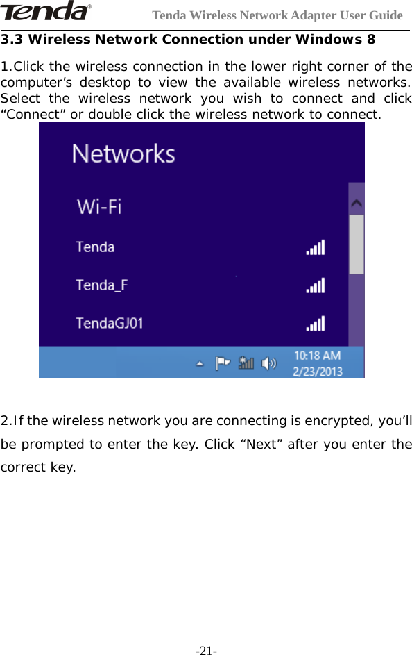 Tenda Wireless Network Adapter User Guide-21-3.3 Wireless Network Connection under Windows 81.Click the wireless connection in the lower right corner of thecomputer’s desktop to view the available wireless networks.Select the wireless network you wish to connect and click“Connect” or double click the wireless network to connect.2.If the wireless network you are connecting is encrypted, you’llbe prompted to enter the key. Click “Next” after you enter thecorrect key.
