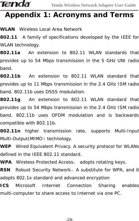 Tenda Wireless Network Adapter User Guide-24-Appendix 1: Acronyms and TermsWLAN Wireless Local Area Network802.11 A family of specifications developed by the IEEE forWLAN technology.802.11a An extension to 802.11 WLAN standards thatprovides up to 54 Mbps transmission in the 5 GHz UNI radioband.802.11b An extension to 802.11 WLAN standard thatprovides up to 11 Mbps transmission in the 2.4 GHz ISM radioband. 802.11b uses DSSS modulation.802.11g An extension to 802.11 WLAN standard thatprovides up to 54 Mbps transmission in the 2.4 GHz ISM radioband. 802.11b uses OFDM modulation and is backwardscompatible with 802.11b.802.11n higher transmission rate, supports Multi-InputMulti-Output(MIMO）technology.WEP Wired Equivalent Privacy. A security protocol for WLANsdefined in the IEEE 802.11 standard.WPA Wireless Protected Access，adopts rotating keys.RSN Robust Security Network，A substitute for WPA, and itadopts 802.1x standard and advanced encryptionICS Microsoft Internet Connection Sharing enablesmulti-computer to share access to Internet via one PC.