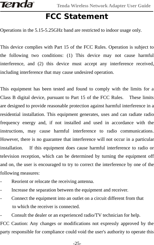 Tenda Wireless Network Adapter User Guide-25-FCC StatementOperations in the 5.15-5.25GHz band are restricted to indoor usage only.This device complies with Part 15 of the FCC Rules. Operation is subject tothe following two conditions: (1) This device may not cause harmfulinterference, and (2) this device must accept any interference received,including interference that may cause undesired operation.This equipment has been tested and found to comply with the limits for aClass B digital device, pursuant to Part 15 of the FCC Rules. These limitsare designed to provide reasonable protection against harmful interference in aresidential installation. This equipment generates, uses and can radiate radiofrequency energy and, if not installed and used in accordance with theinstructions, may cause harmful interference to radio communications.However, there is no guarantee that interference will not occur in a particularinstallation. If this equipment does cause harmful interference to radio ortelevision reception, which can be determined by turning the equipment offand on, the user is encouraged to try to correct the interference by one of thefollowing measures:- Reorient or relocate the receiving antenna.- Increase the separation between the equipment and receiver.- Connect the equipment into an outlet on a circuit different from thatto which the receiver is connected.- Consult the dealer or an experienced radio/TV technician for help.FCC Caution: Any changes or modifications not expressly approved by theparty responsible for compliance could void the user&apos;s authority to operate this