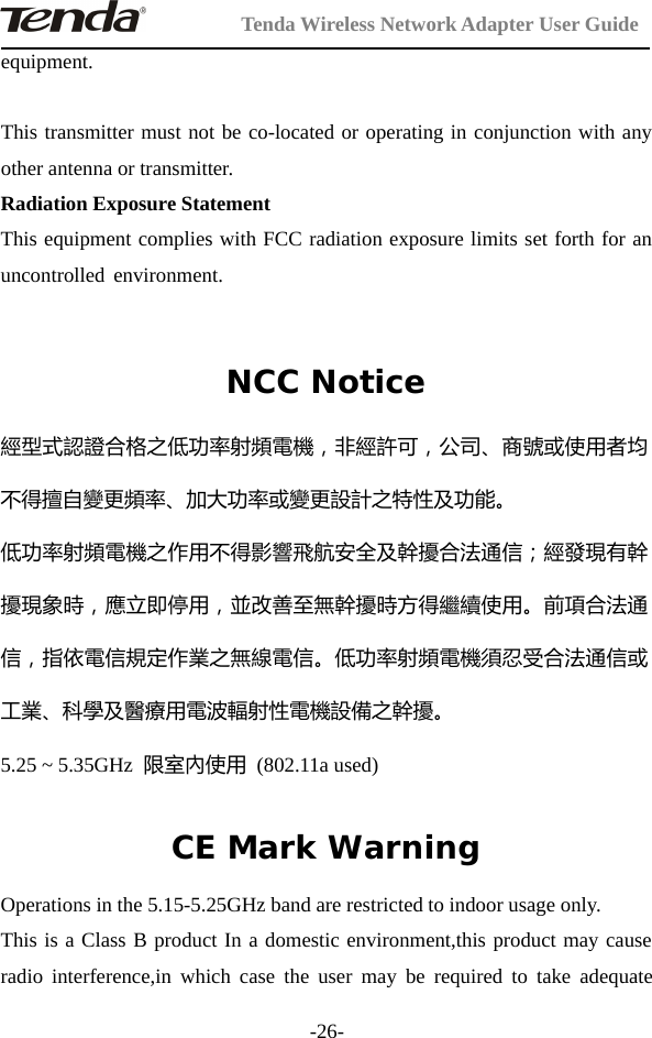 Tenda Wireless Network Adapter User Guide-26-equipment.This transmitter must not be co-located or operating in conjunction with anyother antenna or transmitter.Radiation Exposure StatementThis equipment complies with FCC radiation exposure limits set forth for anuncontrolled environment.NCC Notice經型式認證合格之低功率射頻電機，非經許可，公司、商號或使用者均不得擅自變更頻率、加大功率或變更設計之特性及功能。低功率射頻電機之作用不得影響飛航安全及幹擾合法通信；經發現有幹擾現象時，應立即停用，並改善至無幹擾時方得繼續使用。前項合法通信，指依電信規定作業之無線電信。低功率射頻電機須忍受合法通信或工業、科學及醫療用電波輻射性電機設備之幹擾。5.25 ~ 5.35GHz 限室內使用 (802.11a used)CE Mark WarningOperations in the 5.15-5.25GHz band are restricted to indoor usage only.This is a Class B product In a domestic environment,this product may causeradio interference,in which case the user may be required to take adequate