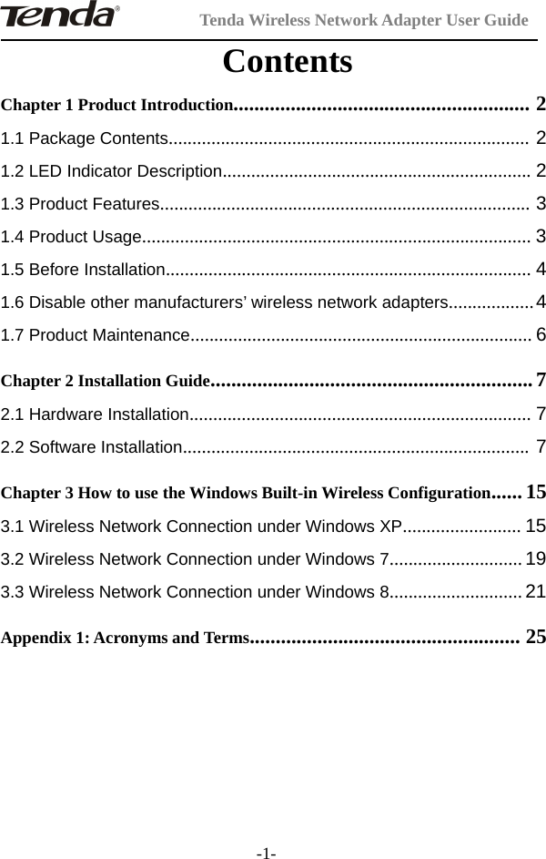 Tenda Wireless Network Adapter User Guide-1-ContentsChapter 1 Product Introduction......................................................... 21.1 Package Contents............................................................................ 21.2 LED Indicator Description................................................................. 21.3 Product Features.............................................................................. 31.4 Product Usage.................................................................................. 31.5 Before Installation............................................................................. 41.6 Disable other manufacturers’ wireless network adapters..................41.7 Product Maintenance........................................................................ 6Chapter 2 Installation Guide.............................................................. 72.1 Hardware Installation........................................................................ 72.2 Software Installation......................................................................... 7Chapter 3 How to use the Windows Built-in Wireless Configuration......153.1 Wireless Network Connection under Windows XP......................... 153.2 Wireless Network Connection under Windows 7............................ 193.3 Wireless Network Connection under Windows 8............................ 21Appendix 1: Acronyms and Terms.................................................... 25