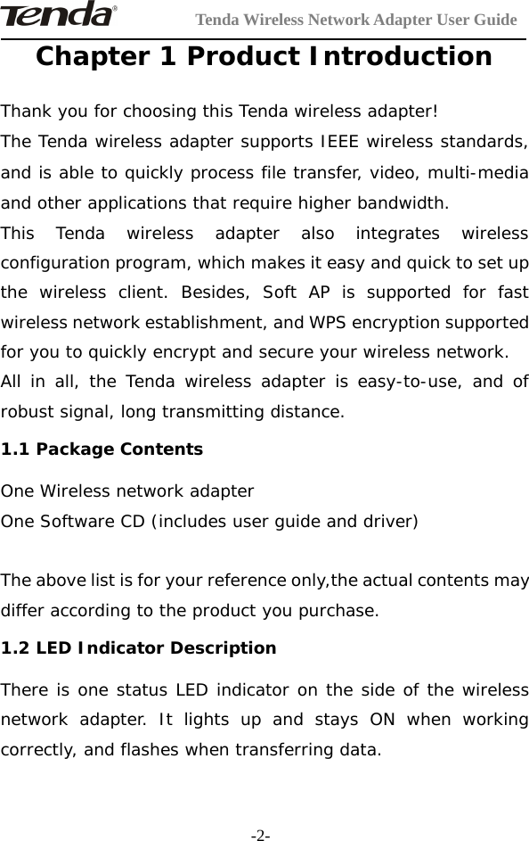 Tenda Wireless Network Adapter User Guide-2-Chapter 1 Product IntroductionThank you for choosing this Tenda wireless adapter!The Tenda wireless adapter supports IEEE wireless standards,and is able to quickly process file transfer, video, multi-mediaand other applications that require higher bandwidth.This Tenda wireless adapter also integrates wirelessconfiguration program, which makes it easy and quick to set upthe wireless client. Besides, Soft AP is supported for fastwireless network establishment, and WPS encryption supportedfor you to quickly encrypt and secure your wireless network.All in all, the Tenda wireless adapter is easy-to-use, and ofrobust signal, long transmitting distance.1.1 Package ContentsOne Wireless network adapterOneSoftwareCD(includesuserguideanddriver)The above list is for your reference only,the actual contents maydiffer according to the product you purchase.1.2 LED Indicator DescriptionThere is one status LED indicator on the side of the wirelessnetwork adapter. It lights up and stays ON when workingcorrectly, and flashes when transferring data.