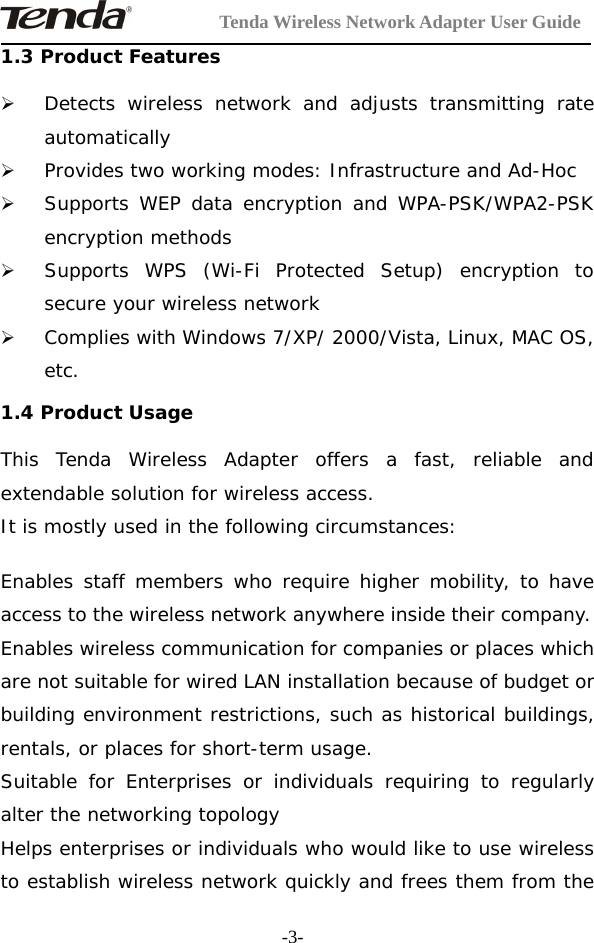 Tenda Wireless Network Adapter User Guide-3-1.3 Product Features¾Detects wireless network and adjusts transmitting rateautomatically¾Provides two working modes: Infrastructure and Ad-Hoc¾Supports WEP data encryption and WPA-PSK/WPA2-PSKencryption methods¾Supports WPS (Wi-Fi Protected Setup) encryption tosecure your wireless network¾Complies with Windows 7/XP/ 2000/Vista, Linux, MAC OS,etc.1.4 Product UsageThis Tenda Wireless Adapter offers a fast, reliable andextendable solution for wireless access.It is mostly used in the following circumstances:Enables staff members who require higher mobility, to haveaccess to the wireless network anywhere inside their company.Enables wireless communication for companies or places whichare not suitable for wired LAN installation because of budget orbuilding environment restrictions, such as historical buildings,rentals, or places for short-term usage.Suitable for Enterprises or individuals requiring to regularlyalter the networking topologyHelps enterprises or individuals who would like to use wirelessto establish wireless network quickly and frees them from the