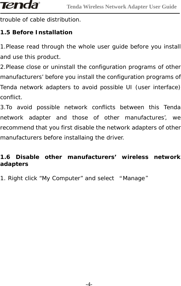 Tenda Wireless Network Adapter User Guide-4-trouble of cable distribution.1.5 Before Installation1.Please read through the whole user guide before you installand use this product.2.Please close or uninstall the configuration programs of othermanufacturers’ before you install the configuration programs ofTenda network adapters to avoid possible UI (user interface)conflict.3.To avoid possible network conflicts between this Tendanetwork adapter and those of other manufactures’, werecommend that you first disable the network adapters of othermanufacturers before installaing the driver.1.6 Disable other manufacturers’ wireless networkadapters1. Right click “My Computer” and select “Manage”