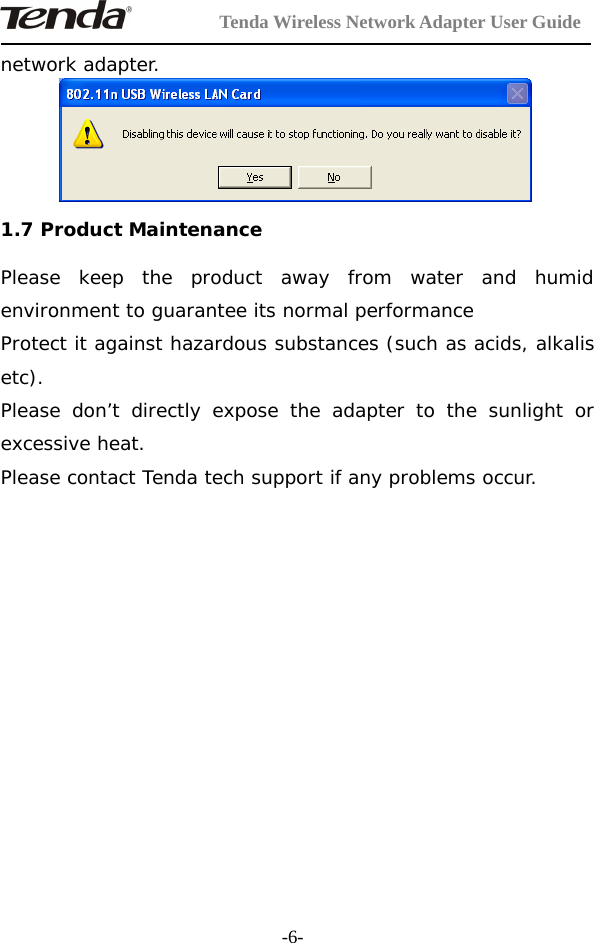 Tenda Wireless Network Adapter User Guide-6-network adapter.1.7 Product MaintenancePlease keep the product away from water and humidenvironment to guarantee its normal performanceProtect it against hazardous substances (such as acids, alkalisetc).Please don’t directly expose the adapter to the sunlight orexcessive heat.Please contact Tenda tech support if any problems occur.