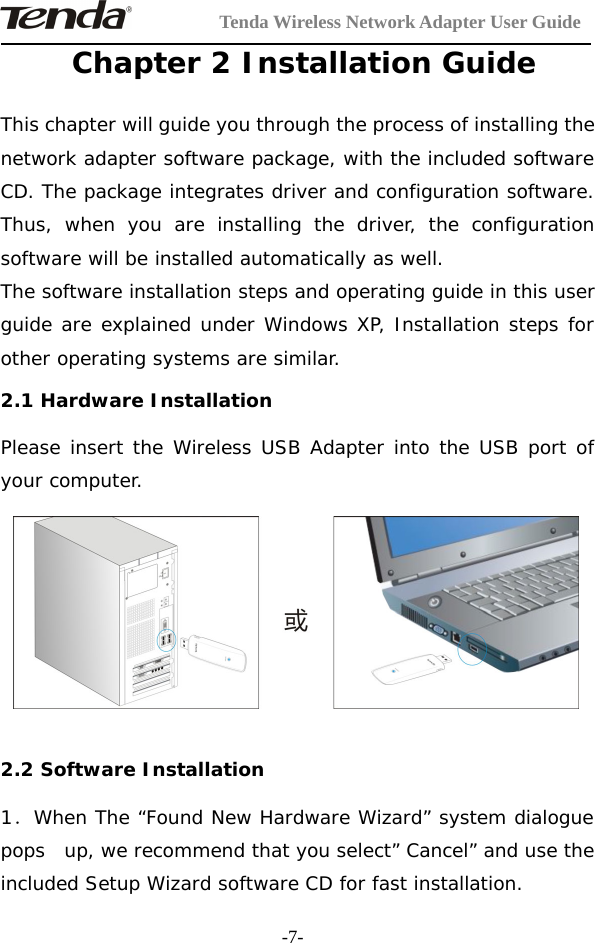 Tenda Wireless Network Adapter User Guide-7-Chapter 2 Installation GuideThis chapter will guide you through the process of installing thenetwork adapter software package, with the included softwareCD. The package integrates driver and configuration software.Thus, when you are installing the driver, the configurationsoftware will be installed automatically as well.The software installation steps and operating guide in this userguide are explained under Windows XP, Installation steps forother operating systems are similar.2.1 Hardware InstallationPlease insert the Wireless USB Adapter into the USB port ofyour computer.2.2 Software Installation1．When The “Found New Hardware Wizard” system dialoguepops up, we recommend that you select” Cancel” and use theincluded Setup Wizard software CD for fast installation.