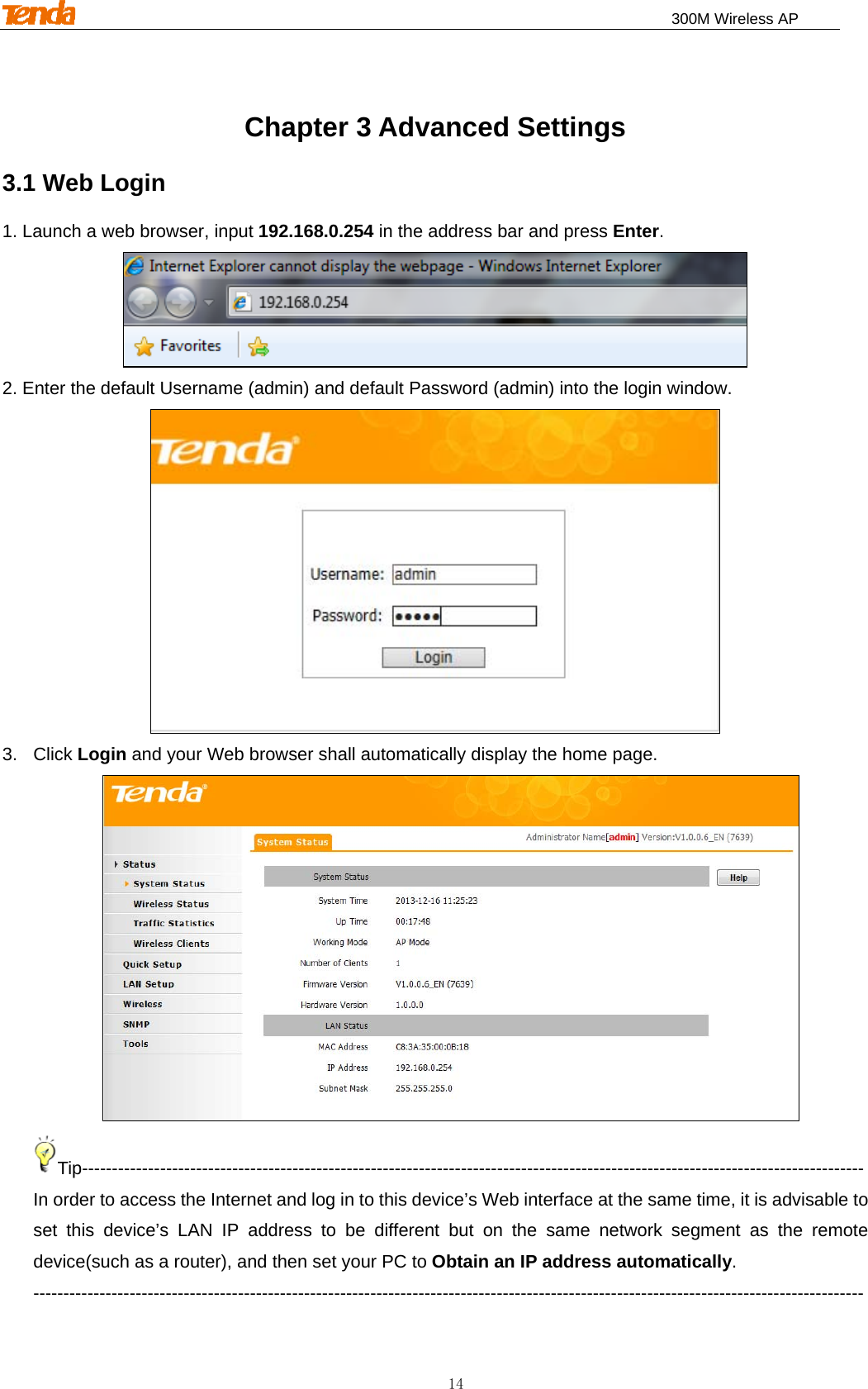                                                                              300M Wireless AP 14 Chapter 3 Advanced Settings 3.1 Web Login 1. Launch a web browser, input 192.168.0.254 in the address bar and press Enter.  2. Enter the default Username (admin) and default Password (admin) into the login window.  3. Click Login and your Web browser shall automatically display the home page.    Tip---------------------------------------------------------------------------------------------------------------------------------- In order to access the Internet and log in to this device’s Web interface at the same time, it is advisable to set this device’s LAN IP address to be different but on the same network segment as the remote device(such as a router), and then set your PC to Obtain an IP address automatically.   ------------------------------------------------------------------------------------------------------------------------------------------ 
