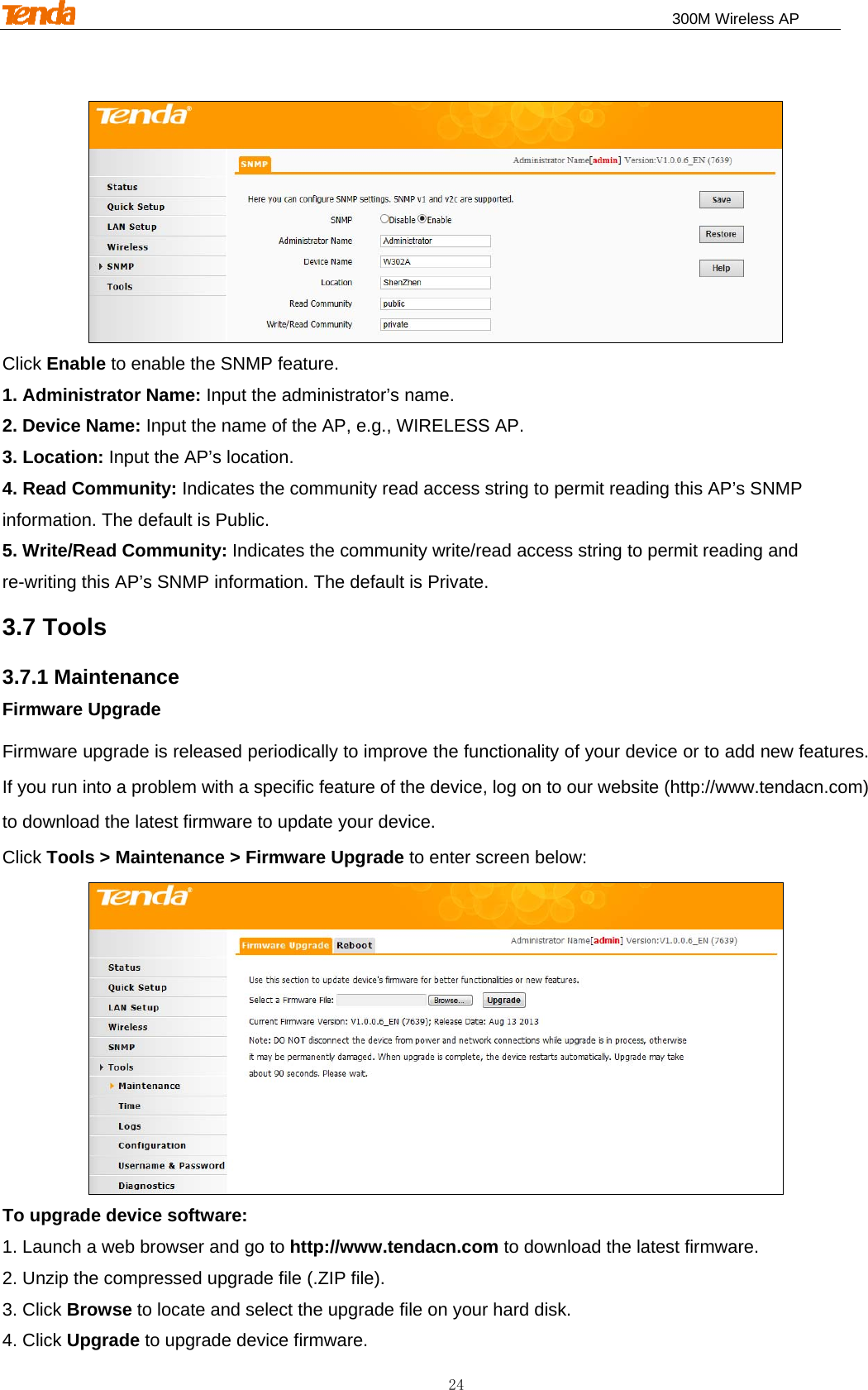                                                                              300M Wireless AP 24  Click Enable to enable the SNMP feature. 1. Administrator Name: Input the administrator’s name. 2. Device Name: Input the name of the AP, e.g., WIRELESS AP. 3. Location: Input the AP’s location. 4. Read Community: Indicates the community read access string to permit reading this AP’s SNMP information. The default is Public. 5. Write/Read Community: Indicates the community write/read access string to permit reading and re-writing this AP’s SNMP information. The default is Private. 3.7 Tools 3.7.1 Maintenance Firmware Upgrade Firmware upgrade is released periodically to improve the functionality of your device or to add new features. If you run into a problem with a specific feature of the device, log on to our website (http://www.tendacn.com) to download the latest firmware to update your device. Click Tools &gt; Maintenance &gt; Firmware Upgrade to enter screen below:  To upgrade device software: 1. Launch a web browser and go to http://www.tendacn.com to download the latest firmware. 2. Unzip the compressed upgrade file (.ZIP file). 3. Click Browse to locate and select the upgrade file on your hard disk. 4. Click Upgrade to upgrade device firmware. 