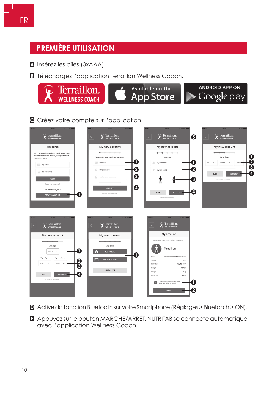 Insérez les piles (3xAAA).Téléchargez l’application Terraillon Wellness Coach.Créez votre compte sur l’application.Activez la fonction Bluetooth sur votre Smartphone (Réglages &gt; Bluetooth &gt; ON).Appuyez sur le bouton MARCHE/ARRÊT. NUTRITAB se connecte automatique avec l’application Wellness Coach.PREMIÈRE UTILISATIONABCDE511112342123432144213FR10