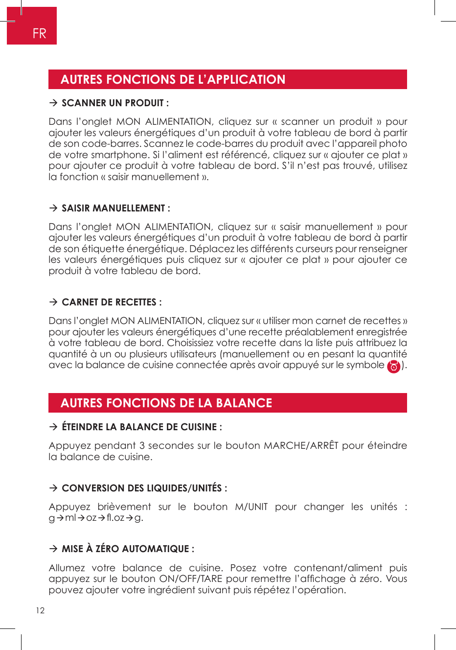 AUTRES FONCTIONS DE L’APPLICATIONAUTRES FONCTIONS DE LA BALANCE SCANNER UN PRODUIT : Dans l’onglet MON ALIMENTATION, cliquez sur « scanner un produit » pour ajouter les valeurs énergétiques d’un produit à votre tableau de bord à partir de son code-barres. Scannez le code-barres du produit avec l’appareil photo de votre smartphone. Si l’aliment est référencé, cliquez sur « ajouter ce plat » pour ajouter ce produit à votre tableau de bord. S’il n’est pas trouvé, utilisez la fonction « saisir manuellement ». SAISIR MANUELLEMENT : Dans l’onglet MON ALIMENTATION, cliquez sur « saisir manuellement » pour ajouter les valeurs énergétiques d’un produit à votre tableau de bord à partir de son étiquette énergétique. Déplacez les différents curseurs pour renseigner les valeurs énergétiques puis cliquez sur « ajouter ce plat » pour ajouter ce produit à votre tableau de bord.  CARNET DE RECETTES : Dans l’onglet MON ALIMENTATION, cliquez sur « utiliser mon carnet de recettes » pour ajouter les valeurs énergétiques d’une recette préalablement enregistrée à votre tableau de bord. Choisissiez votre recette dans la liste puis attribuez la quantité à un ou plusieurs utilisateurs (manuellement ou en pesant la quantité avec la balance de cuisine connectée après avoir appuyé sur le symbole  ). ÉTEINDRE LA BALANCE DE CUISINE : Appuyez pendant 3 secondes sur le bouton MARCHE/ARRÊT pour éteindre la balance de cuisine. CONVERSION DES LIQUIDES/UNITÉS : Appuyez brièvement sur le bouton M/UNIT pour changer les unités : gmloz.ozg. MISE À ZÉRO AUTOMATIQUE :Allumez votre balance de cuisine. Posez votre contenant/aliment puis appuyez sur le bouton ON/OFF/TARE pour remettre l’afchage à zéro. Vous pouvez ajouter votre ingrédient suivant puis répétez l’opération.FR12