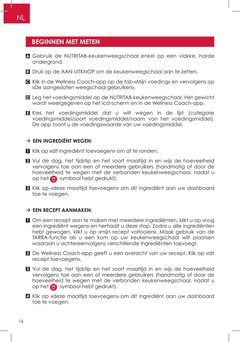 Gebruik de NUTRITAB-keukenweegschaal enkel op een vlakke, harde ondergrond.Druk op de AAN-UITKNOP om de keukenweegschaal aan te zetten.Klik in de Wellness Coach-app op de tab «Mijn voeding» en vervolgens op «De aangesloten weegschaal gebruiken».Leg het voedingsmiddel op de NUTRITAB-keukenweegschaal. Het gewicht wordt weergegeven op het lcd-scherm en in de Wellness Coach-app.Kies het voedingsmiddel dat u wilt wegen in de lijst (categorie voedingsmiddel/soort voedingsmiddel/naam van het voedingsmiddel). De app toont u de voedingswaarde van uw voedingsmiddel.  EEN INGREDIËNT WEGEN:Klik op «dit ingrediënt toevoegen» om af te ronden.Vul de dag, het tijdstip en het soort maaltijd in en wijs de hoeveelheid vervolgens toe aan een of meerdere gebruikers (handmatig of door de hoeveelheid te wegen met de verbonden keukenweegschaal, nadat u op het   -symbool hebt gedrukt).Klik op «deze maaltijd toevoegen» om dit ingrediënt aan uw dashboard toe te voegen. EEN RECEPT AANMAKEN:Om een recept aan te maken met meerdere ingrediënten, klikt u op «nog een ingrediënt wegen» en herhaalt u deze stap. Zodra u alle ingrediënten hebt gewogen, klikt u op «mijn recept voltooien». Maak gebruik van de TARRA-functie als u een kom op uw keukenweegschaal wilt plaatsen waaraan u achtereenvolgens verschillende ingrediënten toevoegt.De Wellness Coach-app geeft u een overzicht van uw recept. Klik op «dit recept toevoegen».Vul de dag, het tijdstip en het soort maaltijd in en wijs de hoeveelheid vervolgens toe aan een of meerdere gebruikers (handmatig of door de hoeveelheid te wegen met de verbonden keukenweegschaal, nadat u op het   -symbool hebt gedrukt).Klik op «deze maaltijd toevoegen» om dit ingrediënt aan uw dashboard toe te voegen.BEGINNEN MET METENA11B232C34DENL16