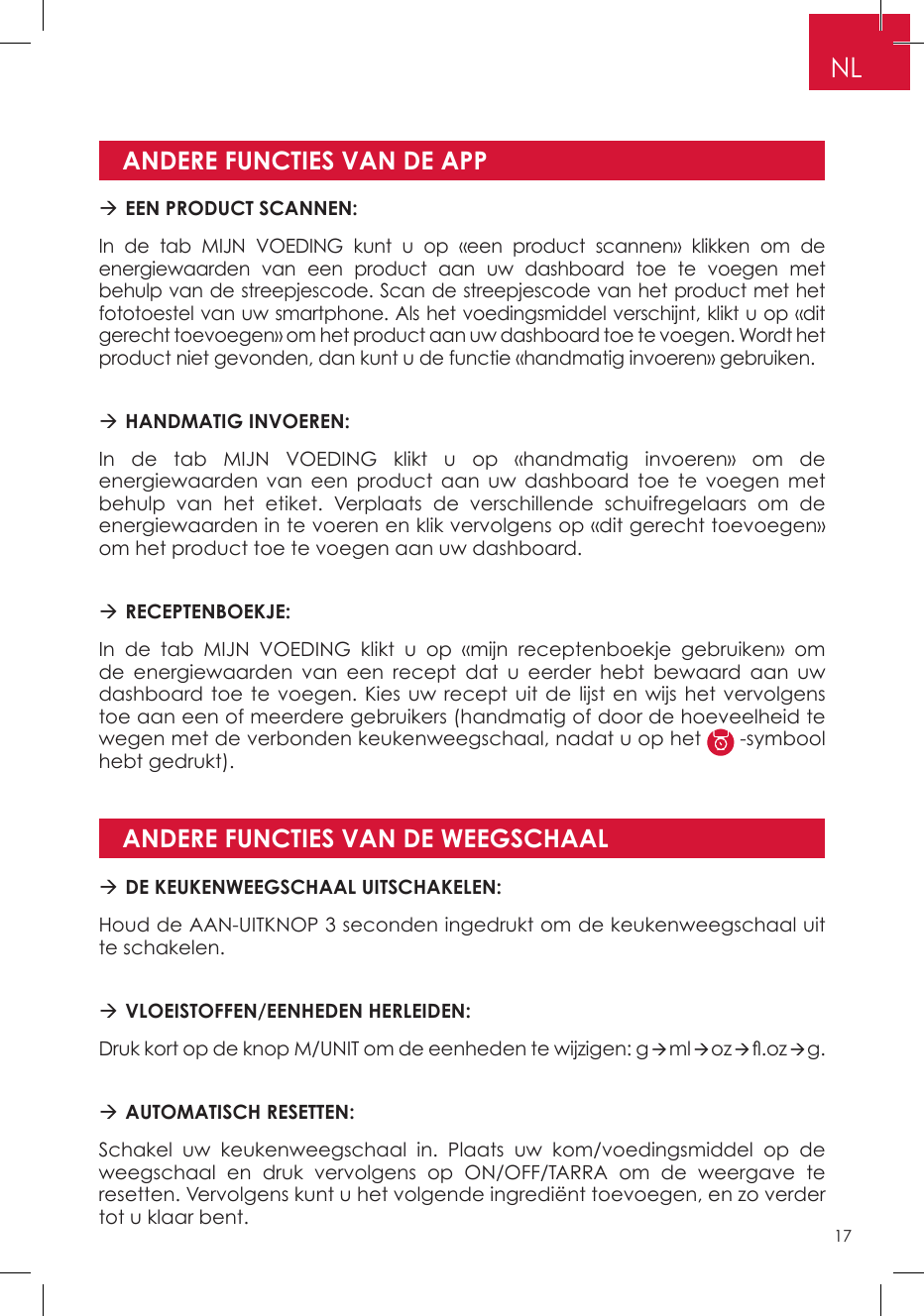 ANDERE FUNCTIES VAN DE APPANDERE FUNCTIES VAN DE WEEGSCHAAL EEN PRODUCT SCANNEN: In de tab MIJN VOEDING kunt u op «een product scannen» klikken om de energiewaarden van een product aan uw dashboard toe te voegen met behulp van de streepjescode. Scan de streepjescode van het product met het fototoestel van uw smartphone. Als het voedingsmiddel verschijnt, klikt u op «dit gerecht toevoegen» om het product aan uw dashboard toe te voegen. Wordt het product niet gevonden, dan kunt u de functie «handmatig invoeren» gebruiken. HANDMATIG INVOEREN: In de tab MIJN VOEDING klikt u op «handmatig invoeren» om de energiewaarden van een product aan uw dashboard toe te voegen met behulp van het etiket. Verplaats de verschillende schuifregelaars om de energiewaarden in te voeren en klik vervolgens op «dit gerecht toevoegen» om het product toe te voegen aan uw dashboard.  RECEPTENBOEKJE: In de tab MIJN VOEDING klikt u op «mijn receptenboekje gebruiken» om de energiewaarden van een recept dat u eerder hebt bewaard aan uw dashboard toe te voegen. Kies uw recept uit de lijst en wijs het vervolgens toe aan een of meerdere gebruikers (handmatig of door de hoeveelheid te wegen met de verbonden keukenweegschaal, nadat u op het   -symbool hebt gedrukt). DE KEUKENWEEGSCHAAL UITSCHAKELEN: Houd de AAN-UITKNOP 3 seconden ingedrukt om de keukenweegschaal uit te schakelen. VLOEISTOFFEN/EENHEDEN HERLEIDEN:Druk kort op de knop M/UNIT om de eenheden te wijzigen: gmloz.ozg. AUTOMATISCH RESETTEN:Schakel uw keukenweegschaal in. Plaats uw kom/voedingsmiddel op de weegschaal en druk vervolgens op ON/OFF/TARRA om de weergave te resetten. Vervolgens kunt u het volgende ingrediënt toevoegen, en zo verder tot u klaar bent.NL17