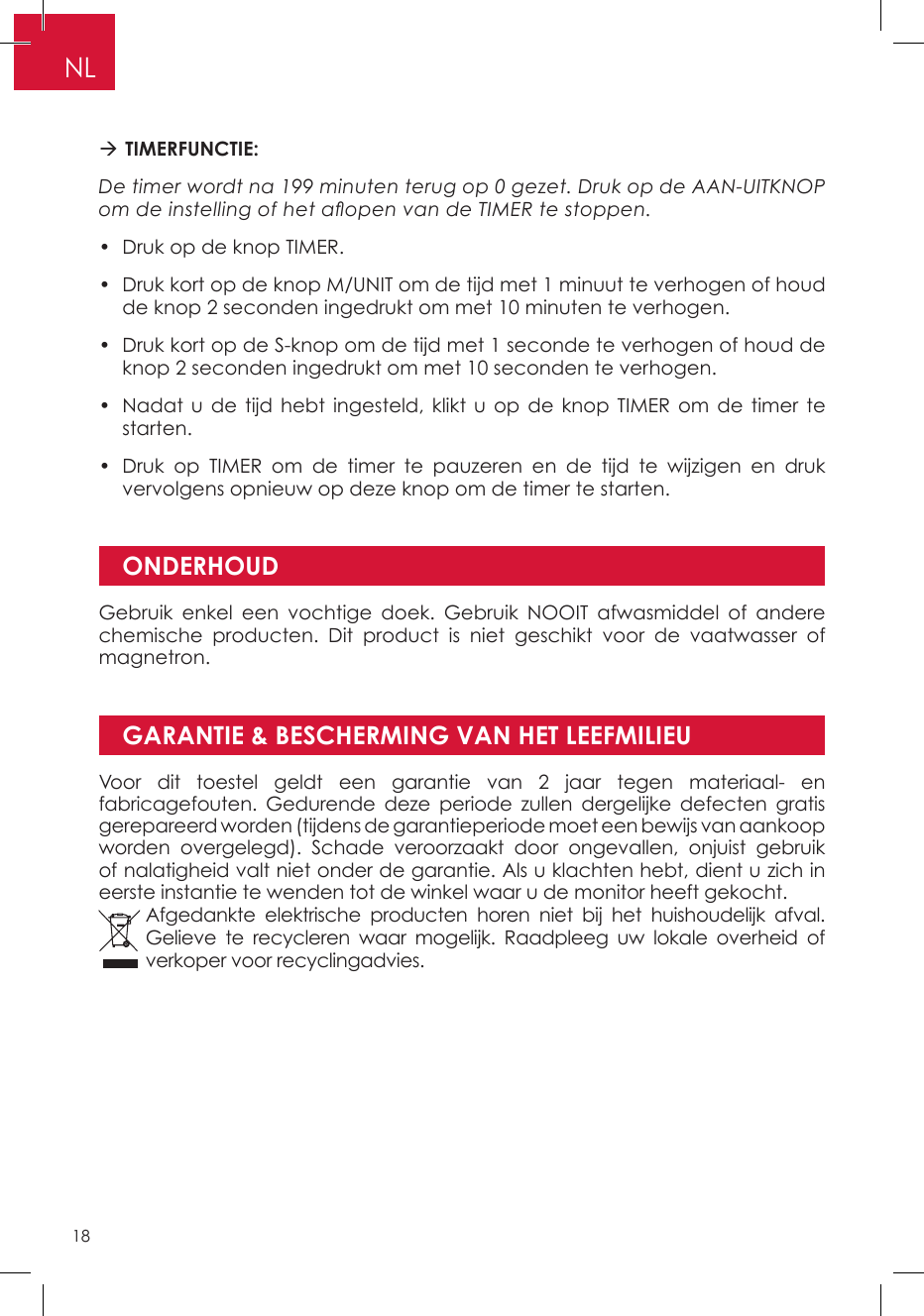 GARANTIE &amp; BESCHERMING VAN HET LEEFMILIEU TIMERFUNCTIE: De timer wordt na 199 minuten terug op 0 gezet. Druk op de AAN-UITKNOP om de instelling of het aopen van de TIMER te stoppen.•  Druk op de knop TIMER. •  Druk kort op de knop M/UNIT om de tijd met 1 minuut te verhogen of houd de knop 2 seconden ingedrukt om met 10 minuten te verhogen. •  Druk kort op de S-knop om de tijd met 1 seconde te verhogen of houd de knop 2 seconden ingedrukt om met 10 seconden te verhogen. •  Nadat u de tijd hebt ingesteld, klikt u op de knop TIMER om de timer te starten. •  Druk op TIMER om de timer te pauzeren en de tijd te wijzigen en druk vervolgens opnieuw op deze knop om de timer te starten.ONDERHOUDGebruik enkel een vochtige doek. Gebruik NOOIT afwasmiddel of andere chemische producten. Dit product is niet geschikt voor de vaatwasser of magnetron.Voor dit toestel geldt een garantie van 2 jaar tegen materiaal- en fabricagefouten. Gedurende deze periode zullen dergelijke defecten gratis gerepareerd worden (tijdens de garantieperiode moet een bewijs van aankoop worden overgelegd). Schade veroorzaakt door ongevallen, onjuist gebruik of nalatigheid valt niet onder de garantie. Als u klachten hebt, dient u zich in eerste instantie te wenden tot de winkel waar u de monitor heeft gekocht.Afgedankte elektrische producten horen niet bij het huishoudelijk afval. Gelieve te recycleren waar mogelijk. Raadpleeg uw lokale overheid of verkoper voor recyclingadvies.NL18