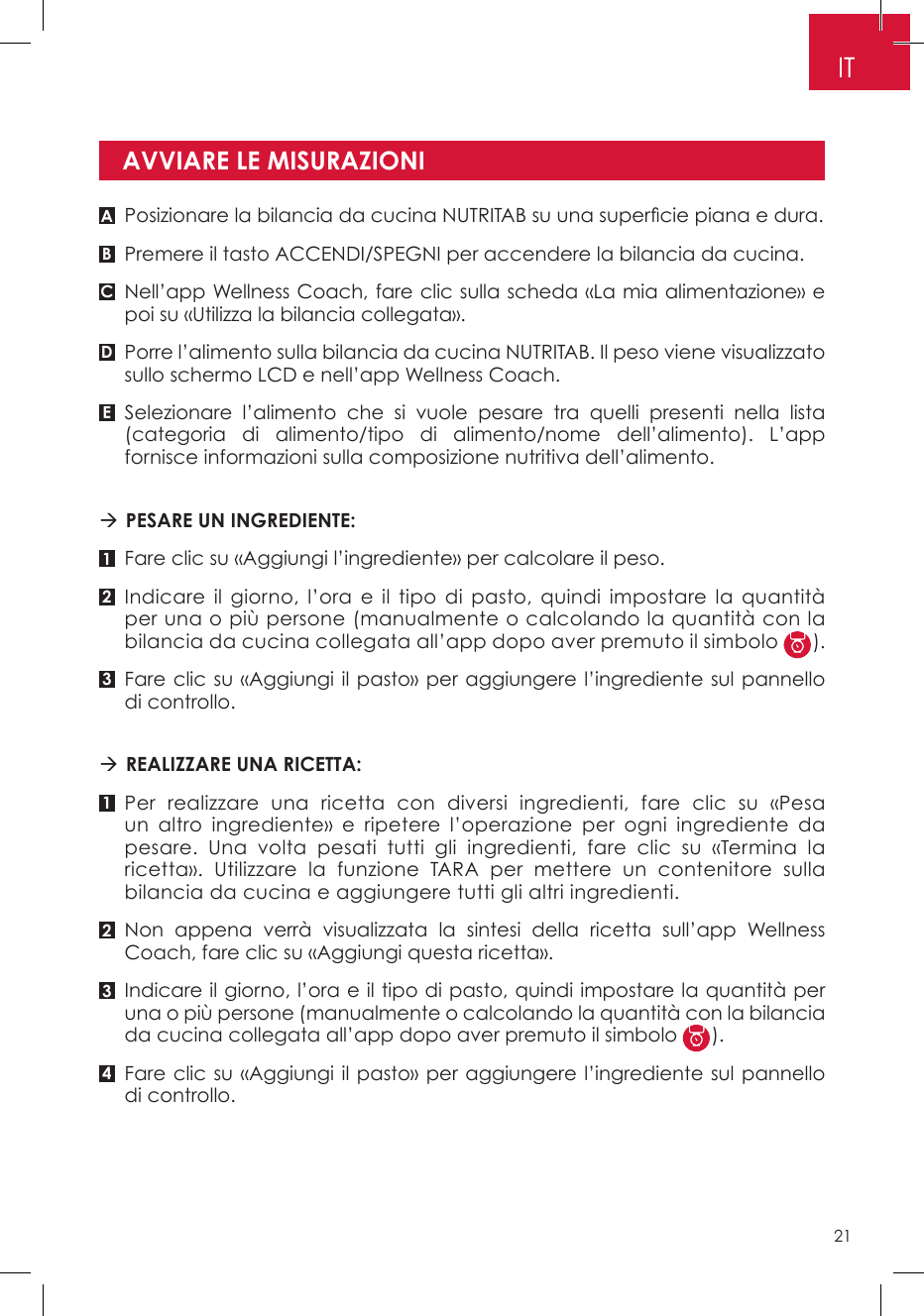AVVIARE LE MISURAZIONIA11B232C34DEPosizionare la bilancia da cucina NUTRITAB su una supercie piana e dura.Premere il tasto ACCENDI/SPEGNI per accendere la bilancia da cucina.Nell’app Wellness Coach, fare clic sulla scheda «La mia alimentazione» e poi su «Utilizza la bilancia collegata».Porre l’alimento sulla bilancia da cucina NUTRITAB. Il peso viene visualizzato sullo schermo LCD e nell’app Wellness Coach.Selezionare l’alimento che si vuole pesare tra quelli presenti nella lista (categoria di alimento/tipo di alimento/nome dell’alimento). L’app fornisce informazioni sulla composizione nutritiva dell’alimento.  PESARE UN INGREDIENTE: Fare clic su «Aggiungi l’ingrediente» per calcolare il peso.Indicare il giorno, l’ora e il tipo di pasto, quindi impostare la quantità per una o più persone (manualmente o calcolando la quantità con la bilancia da cucina collegata all’app dopo aver premuto il simbolo  ).Fare clic su «Aggiungi il pasto» per aggiungere l’ingrediente sul pannello di controllo. REALIZZARE UNA RICETTA: Per realizzare una ricetta con diversi ingredienti, fare clic su «Pesa un altro ingrediente» e ripetere l’operazione per ogni ingrediente da pesare. Una volta pesati tutti gli ingredienti, fare clic su «Termina la ricetta». Utilizzare la funzione TARA per mettere un contenitore sulla bilancia da cucina e aggiungere tutti gli altri ingredienti.Non appena verrà visualizzata la sintesi della ricetta sull’app Wellness Coach, fare clic su «Aggiungi questa ricetta».Indicare il giorno, l’ora e il tipo di pasto, quindi impostare la quantità per una o più persone (manualmente o calcolando la quantità con la bilancia da cucina collegata all’app dopo aver premuto il simbolo  ).Fare clic su «Aggiungi il pasto» per aggiungere l’ingrediente sul pannello di controllo.IT21