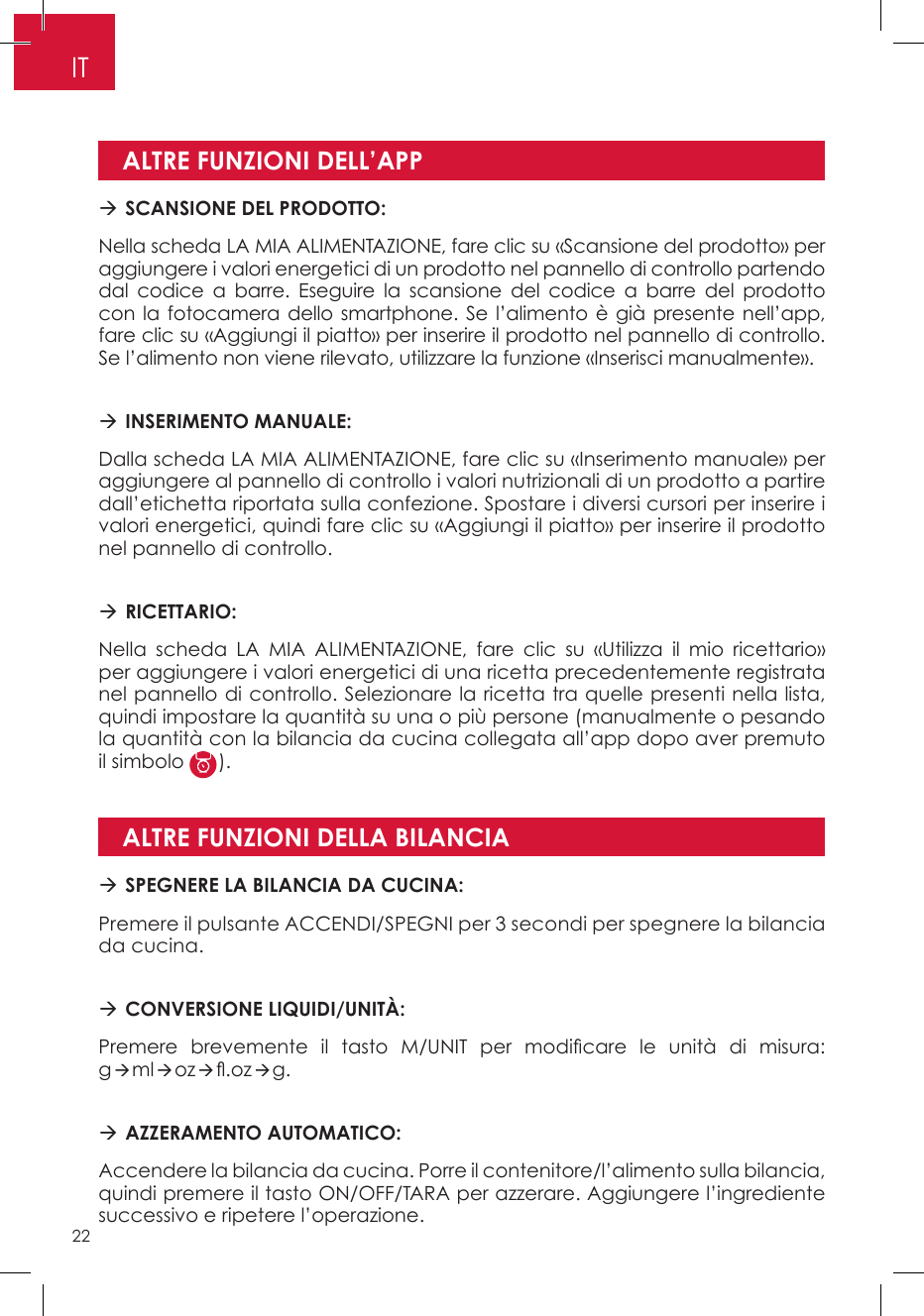 ALTRE FUNZIONI DELL’APPALTRE FUNZIONI DELLA BILANCIA SCANSIONE DEL PRODOTTO: Nella scheda LA MIA ALIMENTAZIONE, fare clic su «Scansione del prodotto» per aggiungere i valori energetici di un prodotto nel pannello di controllo partendo dal codice a barre. Eseguire la scansione del codice a barre del prodotto con la fotocamera dello smartphone. Se l’alimento è già presente nell’app, fare clic su «Aggiungi il piatto» per inserire il prodotto nel pannello di controllo. Se l’alimento non viene rilevato, utilizzare la funzione «Inserisci manualmente». INSERIMENTO MANUALE: Dalla scheda LA MIA ALIMENTAZIONE, fare clic su «Inserimento manuale» per aggiungere al pannello di controllo i valori nutrizionali di un prodotto a partire dall’etichetta riportata sulla confezione. Spostare i diversi cursori per inserire i valori energetici, quindi fare clic su «Aggiungi il piatto» per inserire il prodotto nel pannello di controllo.  RICETTARIO: Nella scheda LA MIA ALIMENTAZIONE, fare clic su «Utilizza il mio ricettario» per aggiungere i valori energetici di una ricetta precedentemente registrata nel pannello di controllo. Selezionare la ricetta tra quelle presenti nella lista, quindi impostare la quantità su una o più persone (manualmente o pesando la quantità con la bilancia da cucina collegata all’app dopo aver premuto il simbolo  ). SPEGNERE LA BILANCIA DA CUCINA:Premere il pulsante ACCENDI/SPEGNI per 3 secondi per spegnere la bilancia da cucina. CONVERSIONE LIQUIDI/UNITÀ: Premere  brevemente  il  tasto  M/UNIT  per  modicare  le  unità  di  misura: gmloz.ozg. AZZERAMENTO AUTOMATICO:Accendere la bilancia da cucina. Porre il contenitore/l’alimento sulla bilancia, quindi premere il tasto ON/OFF/TARA per azzerare. Aggiungere l’ingrediente successivo e ripetere l’operazione.IT22