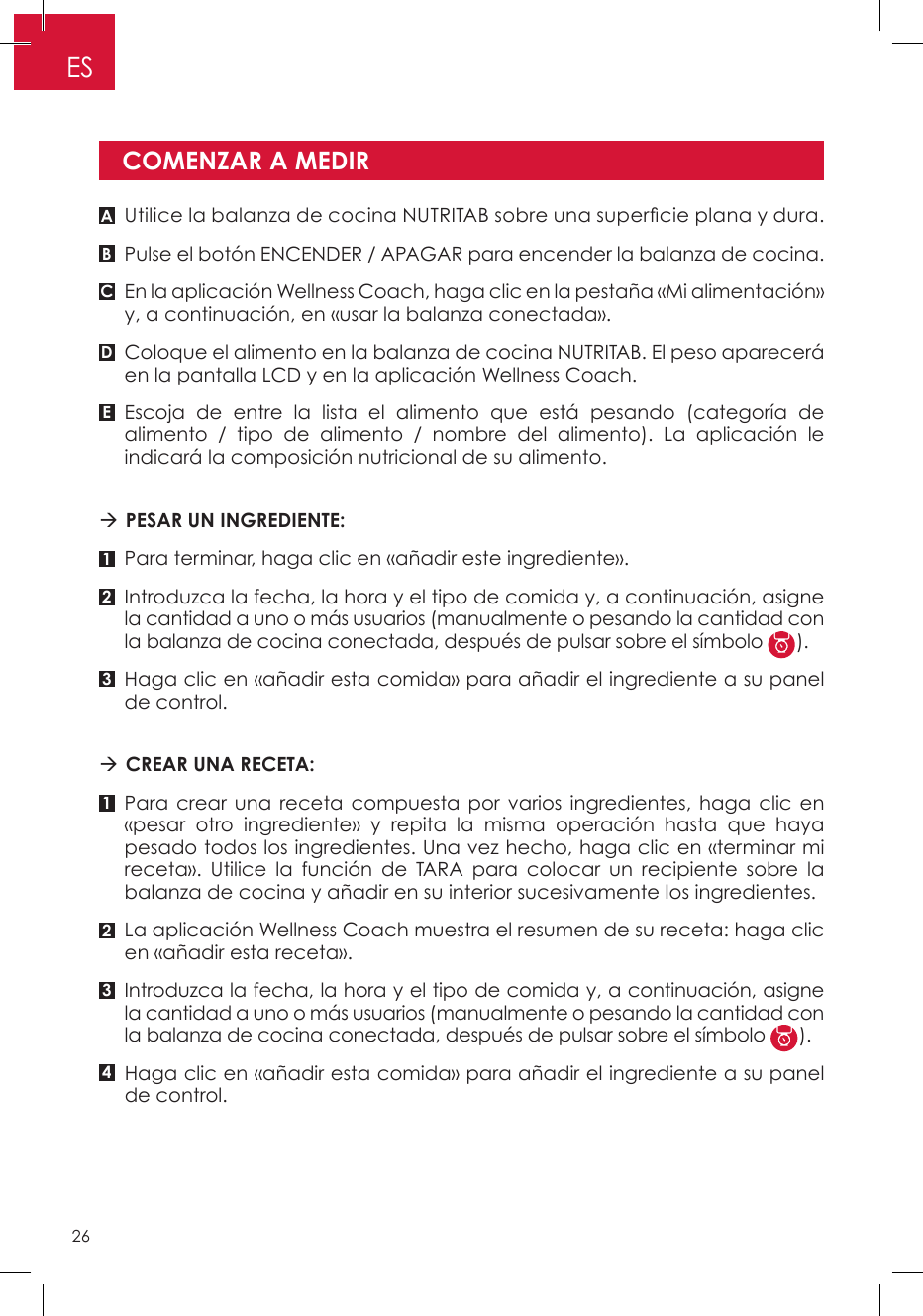 Utilice la balanza de cocina NUTRITAB sobre una supercie plana y dura.Pulse el botón ENCENDER / APAGAR para encender la balanza de cocina.En la aplicación Wellness Coach, haga clic en la pestaña «Mi alimentación» y, a continuación, en «usar la balanza conectada».Coloque el alimento en la balanza de cocina NUTRITAB. El peso aparecerá en la pantalla LCD y en la aplicación Wellness Coach.Escoja de entre la lista el alimento que está pesando (categoría de alimento / tipo de alimento / nombre del alimento). La aplicación le indicará la composición nutricional de su alimento.  PESAR UN INGREDIENTE: Para terminar, haga clic en «añadir este ingrediente».Introduzca la fecha, la hora y el tipo de comida y, a continuación, asigne la cantidad a uno o más usuarios (manualmente o pesando la cantidad con la balanza de cocina conectada, después de pulsar sobre el símbolo  ).Haga clic en «añadir esta comida» para añadir el ingrediente a su panel de control. CREAR UNA RECETA: Para crear una receta compuesta por varios ingredientes, haga clic en «pesar otro ingrediente» y repita la misma operación hasta que haya pesado todos los ingredientes. Una vez hecho, haga clic en «terminar mi receta». Utilice la función de TARA para colocar un recipiente sobre la balanza de cocina y añadir en su interior sucesivamente los ingredientes.La aplicación Wellness Coach muestra el resumen de su receta: haga clic en «añadir esta receta».Introduzca la fecha, la hora y el tipo de comida y, a continuación, asigne la cantidad a uno o más usuarios (manualmente o pesando la cantidad con la balanza de cocina conectada, después de pulsar sobre el símbolo  ).Haga clic en «añadir esta comida» para añadir el ingrediente a su panel de control.COMENZAR A MEDIRA11B232C34DEES26