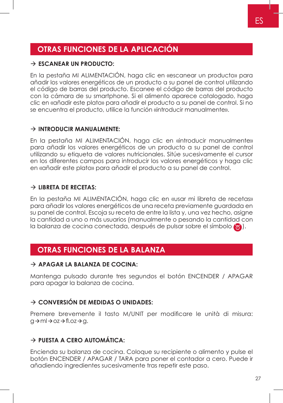 OTRAS FUNCIONES DE LA APLICACIÓNOTRAS FUNCIONES DE LA BALANZA ESCANEAR UN PRODUCTO: En la pestaña MI ALIMENTACIÓN, haga clic en «escanear un producto» para añadir los valores energéticos de un producto a su panel de control utilizando el código de barras del producto. Escanee el código de barras del producto con la cámara de su smartphone. Si el alimento aparece catalogado, haga clic en «añadir este plato» para añadir el producto a su panel de control. Si no se encuentra el producto, utilice la función «introducir manualmente». INTRODUCIR MANUALMENTE: En la pestaña MI ALIMENTACIÓN, haga clic en «introducir manualmente» para añadir los valores energéticos de un producto a su panel de control utilizando su etiqueta de valores nutricionales. Sitúe sucesivamente el cursor en los diferentes campos para introducir los valores energéticos y haga clic en «añadir este plato» para añadir el producto a su panel de control.   LIBRETA DE RECETAS:En la pestaña MI ALIMENTACIÓN, haga clic en «usar mi libreta de recetas» para añadir los valores energéticos de una receta previamente guardada en su panel de control. Escoja su receta de entre la lista y, una vez hecho, asigne la cantidad a uno o más usuarios (manualmente o pesando la cantidad con la balanza de cocina conectada, después de pulsar sobre el símbolo  ). APAGAR LA BALANZA DE COCINA: Mantenga pulsado durante tres segundos el botón ENCENDER / APAGAR para apagar la balanza de cocina. CONVERSIÓN DE MEDIDAS O UNIDADES:Premere  brevemente  il  tasto  M/UNIT  per  modicare  le  unità  di  misura: gmloz.ozg. PUESTA A CERO AUTOMÁTICA:Encienda su balanza de cocina. Coloque su recipiente o alimento y pulse el botón ENCENDER / APAGAR / TARA para poner el contador a cero. Puede ir añadiendo ingredientes sucesivamente tras repetir este paso.ES27