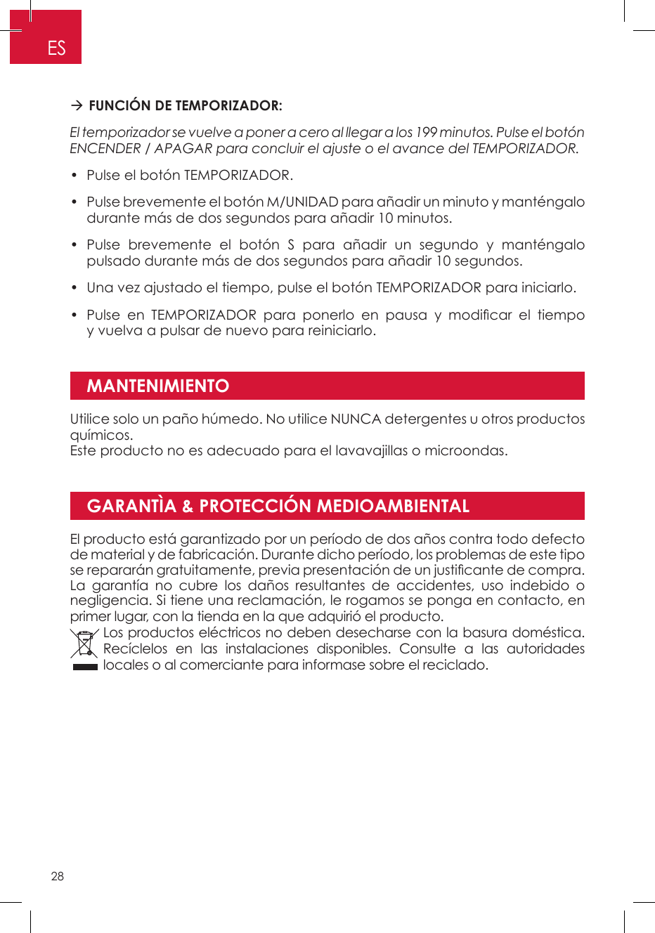 GARANTÌA &amp; PROTECCIÓN MEDIOAMBIENTAL FUNCIÓN DE TEMPORIZADOR: El temporizador se vuelve a poner a cero al llegar a los 199 minutos. Pulse el botón ENCENDER / APAGAR para concluir el ajuste o el avance del TEMPORIZADOR. •  Pulse el botón TEMPORIZADOR. •  Pulse brevemente el botón M/UNIDAD para añadir un minuto y manténgalo durante más de dos segundos para añadir 10 minutos. •  Pulse brevemente el botón S para añadir un segundo y manténgalo pulsado durante más de dos segundos para añadir 10 segundos. •  Una vez ajustado el tiempo, pulse el botón TEMPORIZADOR para iniciarlo. •  Pulse  en  TEMPORIZADOR  para  ponerlo  en  pausa  y  modicar  el  tiempo y vuelva a pulsar de nuevo para reiniciarlo.MANTENIMIENTOUtilice solo un paño húmedo. No utilice NUNCA detergentes u otros productos químicos. Este producto no es adecuado para el lavavajillas o microondas.El producto está garantizado por un período de dos años contra todo defecto de material y de fabricación. Durante dicho período, los problemas de este tipo se repararán gratuitamente, previa presentación de un justicante de compra. La garantía no cubre los daños resultantes de accidentes, uso indebido o negligencia. Si tiene una reclamación, le rogamos se ponga en contacto, en primer lugar, con la tienda en la que adquirió el producto.Los productos eléctricos no deben desecharse con la basura doméstica. Recíclelos en las instalaciones disponibles. Consulte a las autoridades locales o al comerciante para informase sobre el reciclado.ES28