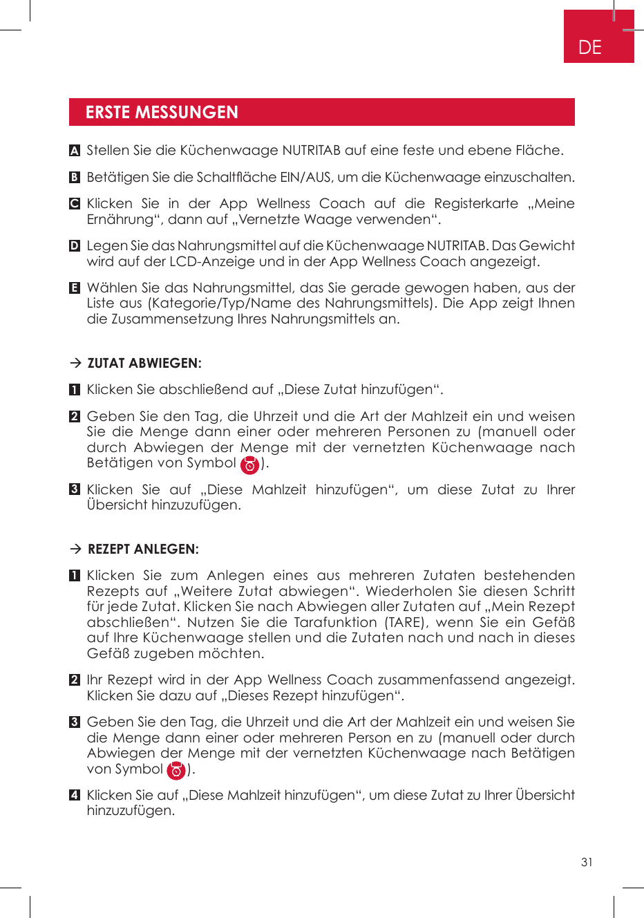 ERSTE MESSUNGENA11B232C34DEStellen Sie die Küchenwaage NUTRITAB auf eine feste und ebene Fläche.Betätigen Sie die Schaltäche EIN/AUS, um die Küchenwaage einzuschalten.Klicken Sie in der App Wellness Coach auf die Registerkarte „Meine Ernährung“, dann auf „Vernetzte Waage verwenden“.Legen Sie das Nahrungsmittel auf die Küchenwaage NUTRITAB. Das Gewicht wird auf der LCD-Anzeige und in der App Wellness Coach angezeigt.Wählen Sie das Nahrungsmittel, das Sie gerade gewogen haben, aus der Liste aus (Kategorie/Typ/Name des Nahrungsmittels). Die App zeigt Ihnen die Zusammensetzung Ihres Nahrungsmittels an.  ZUTAT ABWIEGEN: Klicken Sie abschließend auf „Diese Zutat hinzufügen“. Geben Sie den Tag, die Uhrzeit und die Art der Mahlzeit ein und weisen Sie die Menge dann einer oder mehreren Personen zu (manuell oder durch Abwiegen der Menge mit der vernetzten Küchenwaage nach Betätigen von Symbol  ).Klicken Sie auf „Diese Mahlzeit hinzufügen“, um diese Zutat zu Ihrer Übersicht hinzuzufügen. REZEPT ANLEGEN: Klicken Sie zum Anlegen eines aus mehreren Zutaten bestehenden Rezepts auf „Weitere Zutat abwiegen“. Wiederholen Sie diesen Schritt für jede Zutat. Klicken Sie nach Abwiegen aller Zutaten auf „Mein Rezept abschließen“. Nutzen Sie die Tarafunktion (TARE), wenn Sie ein Gefäß auf Ihre Küchenwaage stellen und die Zutaten nach und nach in dieses Gefäß zugeben möchten.Ihr Rezept wird in der App Wellness Coach zusammenfassend angezeigt. Klicken Sie dazu auf „Dieses Rezept hinzufügen“.Geben Sie den Tag, die Uhrzeit und die Art der Mahlzeit ein und weisen Sie die Menge dann einer oder mehreren Person en zu (manuell oder durch Abwiegen der Menge mit der vernetzten Küchenwaage nach Betätigen von Symbol  ).Klicken Sie auf „Diese Mahlzeit hinzufügen“, um diese Zutat zu Ihrer Übersicht hinzuzufügen.DE31