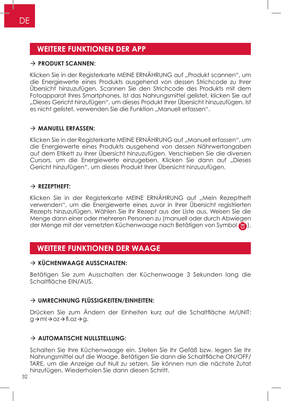WEITERE FUNKTIONEN DER APPWEITERE FUNKTIONEN DER WAAGE PRODUKT SCANNEN:Klicken Sie in der Registerkarte MEINE ERNÄHRUNG auf „Produkt scannen“, um die Energiewerte eines Produkts ausgehend von dessen Strichcode zu Ihrer Übersicht hinzuzufügen. Scannen Sie den Strichcode des Produkts mit dem Fotoapparat Ihres Smartphones. Ist das Nahrungsmittel gelistet, klicken Sie auf „Dieses Gericht hinzufügen“, um dieses Produkt Ihrer Übersicht hinzuzufügen. Ist es nicht gelistet, verwenden Sie die Funktion „Manuell erfassen“. MANUELL ERFASSEN: Klicken Sie in der Registerkarte MEINE ERNÄHRUNG auf „Manuell erfassen“, um die Energiewerte eines Produkts ausgehend von dessen Nährwertangaben auf dem Etikett zu Ihrer Übersicht hinzuzufügen. Verschieben Sie die diversen Cursors, um die Energiewerte einzugeben. Klicken Sie dann auf „Dieses Gericht hinzufügen“, um dieses Produkt Ihrer Übersicht hinzuzufügen.   REZEPTHEFT:Klicken Sie in der Registerkarte MEINE ERNÄHRUNG auf „Mein Rezeptheft verwenden“, um die Energiewerte eines zuvor in Ihrer Übersicht registrierten Rezepts hinzuzufügen. Wählen Sie Ihr Rezept aus der Liste aus. Weisen Sie die Menge dann einer oder mehreren Personen zu (manuell oder durch Abwiegen der Menge mit der vernetzten Küchenwaage nach Betätigen von Symbol  ). KÜCHENWAAGE AUSSCHALTEN:Betätigen Sie zum Ausschalten der Küchenwaage 3 Sekunden lang die Schaltäche EIN/AUS. UMRECHNUNG FLÜSSIGKEITEN/EINHEITEN: Drücken  Sie  zum  Ändern  der  Einheiten  kurz  auf  die  Schaltäche  M/UNIT: gmloz.ozg. AUTOMATISCHE NULLSTELLUNG:Schalten Sie Ihre Küchenwaage ein. Stellen Sie Ihr Gefäß bzw. legen Sie Ihr Nahrungsmittel auf die Waage. Betätigen Sie dann die Schaltäche ON/OFF/TARE, um die Anzeige auf Null zu setzen. Sie können nun die nächste Zutat hinzufügen. Wiederholen Sie dann diesen Schritt.DE32