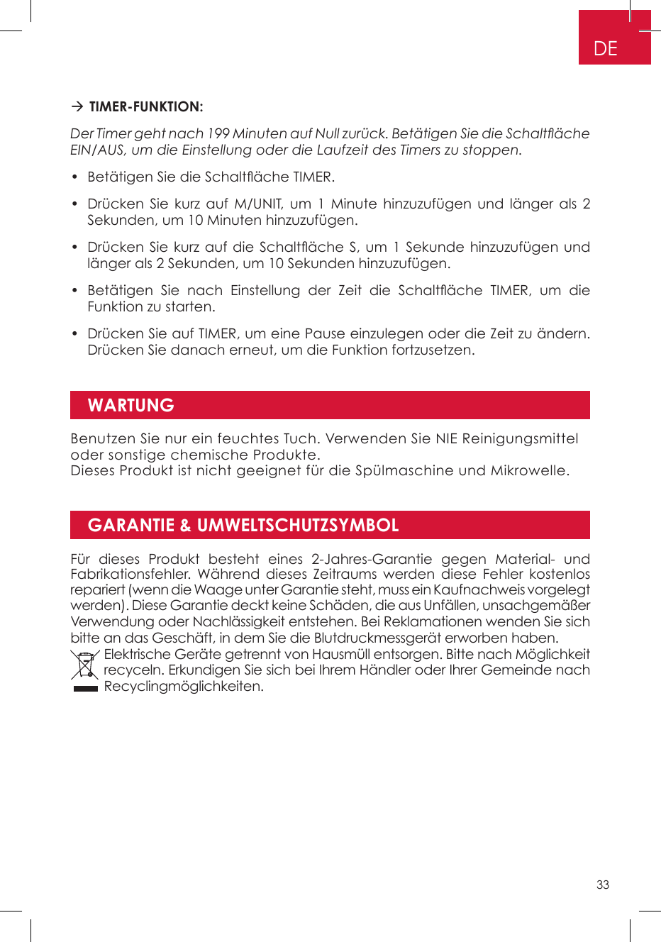 GARANTIE &amp; UMWELTSCHUTZSYMBOL TIMER-FUNKTION: Der Timer geht nach 199 Minuten auf Null zurück. Betätigen Sie die Schaltäche EIN/AUS, um die Einstellung oder die Laufzeit des Timers zu stoppen.•  Betätigen Sie die Schaltäche TIMER. •  Drücken Sie kurz auf M/UNIT, um 1 Minute hinzuzufügen und länger als 2 Sekunden, um 10 Minuten hinzuzufügen. •  Drücken Sie kurz auf  die Schaltäche S, um 1  Sekunde hinzuzufügen und länger als 2 Sekunden, um 10 Sekunden hinzuzufügen. •  Betätigen  Sie  nach  Einstellung  der  Zeit  die  Schaltäche  TIMER,  um  die Funktion zu starten. •  Drücken Sie auf TIMER, um eine Pause einzulegen oder die Zeit zu ändern. Drücken Sie danach erneut, um die Funktion fortzusetzen.WARTUNGBenutzen Sie nur ein feuchtes Tuch. Verwenden Sie NIE Reinigungsmittel oder sonstige chemische Produkte. Dieses Produkt ist nicht geeignet für die Spülmaschine und Mikrowelle.Für dieses Produkt besteht eines 2-Jahres-Garantie gegen Material- und Fabrikationsfehler. Während dieses Zeitraums werden diese Fehler kostenlos repariert (wenn die Waage unter Garantie steht, muss ein Kaufnachweis vorgelegt werden). Diese Garantie deckt keine Schäden, die aus Unfällen, unsachgemäßer Verwendung oder Nachlässigkeit entstehen. Bei Reklamationen wenden Sie sich bitte an das Geschäft, in dem Sie die Blutdruckmessgerät erworben haben. Elektrische Geräte getrennt von Hausmüll entsorgen. Bitte nach Möglichkeit recyceln. Erkundigen Sie sich bei Ihrem Händler oder Ihrer Gemeinde nach Recyclingmöglichkeiten.DE33